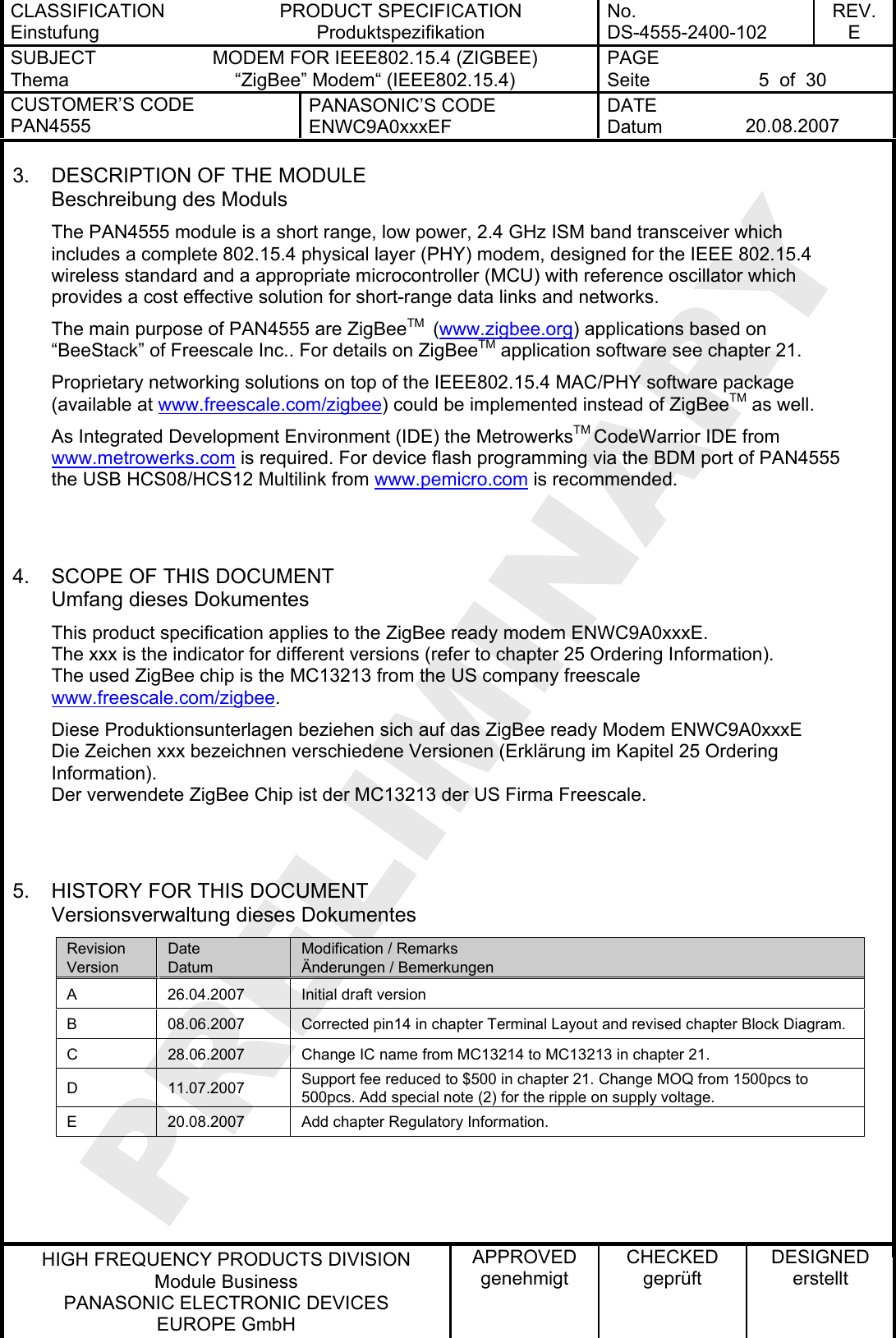 CLASSIFICATION Einstufung PRODUCT SPECIFICATION Produktspezifikation No. DS-4555-2400-102 REV. E SUBJECT Thema MODEM FOR IEEE802.15.4 (ZIGBEE) “ZigBee” Modem“ (IEEE802.15.4) PAGE Seite  5  of  30 CUSTOMER’S CODE PAN4555 PANASONIC’S CODE ENWC9A0xxxEF DATE Datum  20.08.2007   HIGH FREQUENCY PRODUCTS DIVISION Module Business PANASONIC ELECTRONIC DEVICES  EUROPE GmbH APPROVED genehmigt CHECKED geprüft DESIGNED erstellt 3.  DESCRIPTION OF THE MODULE Beschreibung des Moduls The PAN4555 module is a short range, low power, 2.4 GHz ISM band transceiver which includes a complete 802.15.4 physical layer (PHY) modem, designed for the IEEE 802.15.4 wireless standard and a appropriate microcontroller (MCU) with reference oscillator which provides a cost effective solution for short-range data links and networks. The main purpose of PAN4555 are ZigBeeTM  (www.zigbee.org) applications based on “BeeStack” of Freescale Inc.. For details on ZigBee  application software see chapter 21. TMProprietary networking solutions on top of the IEEE802.15.4 MAC/PHY software package (available at www.freescale.com/zigbee) could be implemented instead of ZigBee  as well. TMAs Integrated Development Environment (IDE) the MetrowerksTM CodeWarrior IDE from www.metrowerks.com is required. For device flash programming via the BDM port of PAN4555 the USB HCS08/HCS12 Multilink from www.pemicro.com is recommended.   4.  SCOPE OF THIS DOCUMENT Umfang dieses Dokumentes This product specification applies to the ZigBee ready modem ENWC9A0xxxE. The xxx is the indicator for different versions (refer to chapter 25 Ordering Information). The used ZigBee chip is the MC13213 from the US company freescale www.freescale.com/zigbee. Diese Produktionsunterlagen beziehen sich auf das ZigBee ready Modem ENWC9A0xxxE Die Zeichen xxx bezeichnen verschiedene Versionen (Erklärung im Kapitel 25 Ordering Information). Der verwendete ZigBee Chip ist der MC13213 der US Firma Freescale.   5.  HISTORY FOR THIS DOCUMENT Versionsverwaltung dieses Dokumentes Revision Version Date Datum Modification / Remarks Änderungen / Bemerkungen A  26.04.2007  Initial draft version B  08.06.2007  Corrected pin14 in chapter Terminal Layout and revised chapter Block Diagram. C  28.06.2007  Change IC name from MC13214 to MC13213 in chapter 21. D 11.07.2007 Support fee reduced to $500 in chapter 21. Change MOQ from 1500pcs to 500pcs. Add special note (2) for the ripple on supply voltage. E  20.08.2007  Add chapter Regulatory Information.    