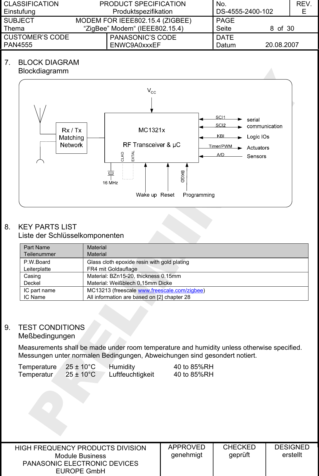 CLASSIFICATION Einstufung PRODUCT SPECIFICATION Produktspezifikation No. DS-4555-2400-102 REV. E SUBJECT Thema MODEM FOR IEEE802.15.4 (ZIGBEE) “ZigBee” Modem“ (IEEE802.15.4) PAGE Seite  8  of  30 CUSTOMER’S CODE PAN4555 PANASONIC’S CODE ENWC9A0xxxEF DATE Datum  20.08.2007   HIGH FREQUENCY PRODUCTS DIVISION Module Business PANASONIC ELECTRONIC DEVICES  EUROPE GmbH APPROVED genehmigt CHECKED geprüft DESIGNED erstellt 7. BLOCK DIAGRAM Blockdiagramm BKGDCLKOEXTAL  8.  KEY PARTS LIST Liste der Schlüsselkomponenten Part Name Teilenummer Material Material P.W.Board Leiterplatte Glass cloth epoxide resin with gold plating  FR4 mit Goldauflage Casing Deckel Material: BZn15-20, thickness 0.15mm Material: Weißblech 0,15mm Dicke IC part name IC Name MC13213 (freescale www.freescale.com/zigbee) All information are based on [2] chapter 28   9. TEST CONDITIONS Meßbedingungen Measurements shall be made under room temperature and humidity unless otherwise specified. Messungen unter normalen Bedingungen, Abweichungen sind gesondert notiert. Temperature  25 ± 10°C  Humidity    40 to 85%RH Temperatur  25 ± 10°C  Luftfeuchtigkeit  40 to 85%RH   