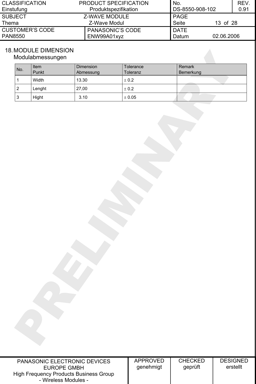 CLASSIFICATION Einstufung PRODUCT SPECIFICATION Produktspezifikation No. DS-8550-908-102 REV. 0.91 SUBJECT Thema Z-WAVE MODULE Z-Wave Modul PAGE Seite  13  of  28 CUSTOMER’S CODE PAN8550 PANASONIC’S CODE ENW99A01xyz DATE Datum  02.06.2006   PANASONIC ELECTRONIC DEVICES EUROPE GMBH High Frequency Products Business Group - Wireless Modules - APPROVED genehmigt CHECKED geprüft DESIGNED erstellt 18. MODULE  DIMENSION Modulabmessungen No.  Item Punkt Dimension Abmessung Tolerance Toleranz Remark Bemerkung 1 Width  13.30  ± 0.2   2 Lenght  27,00  ± 0.2   3  Hight    3.10  ± 0.05      