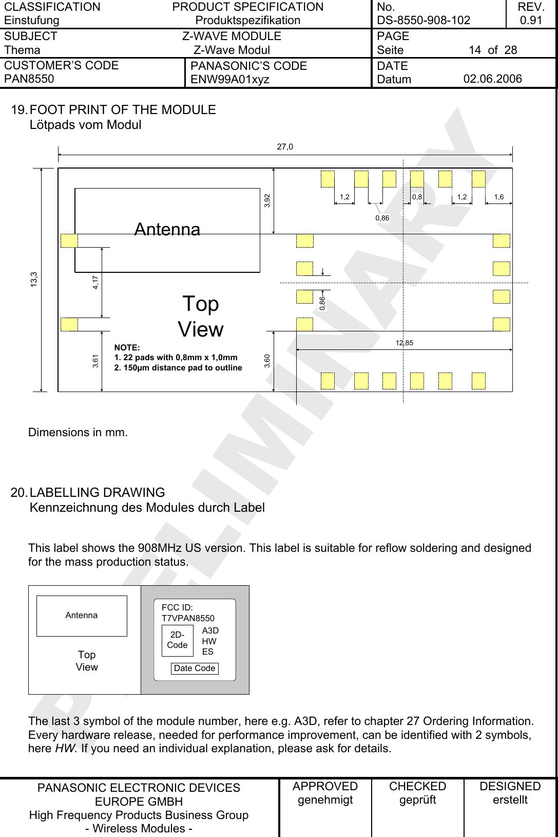 CLASSIFICATION Einstufung PRODUCT SPECIFICATION Produktspezifikation No. DS-8550-908-102 REV. 0.91 SUBJECT Thema Z-WAVE MODULE Z-Wave Modul PAGE Seite  14  of  28 CUSTOMER’S CODE PAN8550 PANASONIC’S CODE ENW99A01xyz DATE Datum  02.06.2006   PANASONIC ELECTRONIC DEVICES EUROPE GMBH High Frequency Products Business Group - Wireless Modules - APPROVED genehmigt CHECKED geprüft DESIGNED erstellt 19. FOOT PRINT OF THE MODULE Lötpads vom Modul Antenna13,327,04,170,80,861,212,853,601,63,921,2NOTE:1. 22 pads with 0,8mm x 1,0mm2. 150µm distance pad to outlineTopView3,610,86 Dimensions in mm.   20. LABELLING  DRAWING Kennzeichnung des Modules durch Label  This label shows the 908MHz US version. This label is suitable for reflow soldering and designed for the mass production status. 2D-CodeFCC ID:T7VPAN8550Date CodeA3DAntennaHWTopViewES The last 3 symbol of the module number, here e.g. A3D, refer to chapter 27 Ordering Information. Every hardware release, needed for performance improvement, can be identified with 2 symbols, here HW. If you need an individual explanation, please ask for details.  