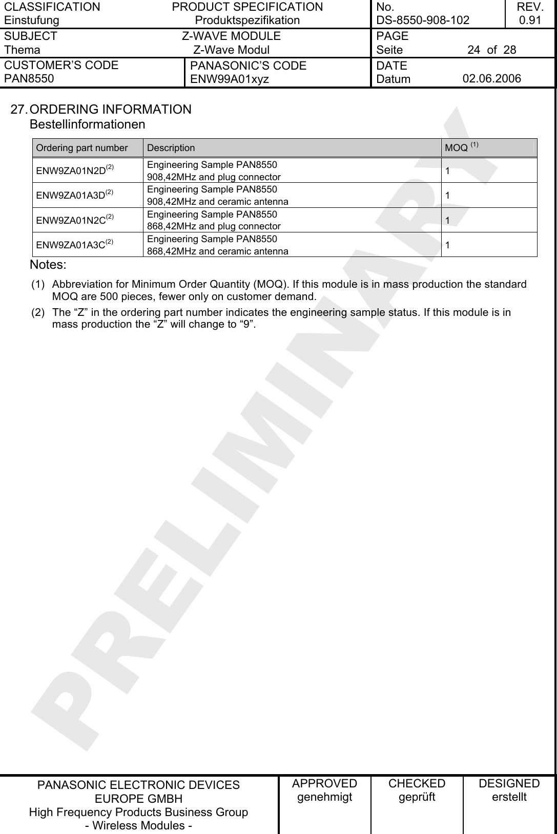 CLASSIFICATION Einstufung PRODUCT SPECIFICATION Produktspezifikation No. DS-8550-908-102 REV. 0.91 SUBJECT Thema Z-WAVE MODULE Z-Wave Modul PAGE Seite  24  of  28 CUSTOMER’S CODE PAN8550 PANASONIC’S CODE ENW99A01xyz DATE Datum  02.06.2006   PANASONIC ELECTRONIC DEVICES EUROPE GMBH High Frequency Products Business Group - Wireless Modules - APPROVED genehmigt CHECKED geprüft DESIGNED erstellt 27. ORDERING  INFORMATION Bestellinformationen Ordering part number  Description  MOQ (1) ENW9ZA01N2D(2) Engineering Sample PAN8550 908,42MHz and plug connector  1 ENW9ZA01A3D(2) Engineering Sample PAN8550 908,42MHz and ceramic antenna  1 ENW9ZA01N2C(2) Engineering Sample PAN8550 868,42MHz and plug connector  1 ENW9ZA01A3C(2) Engineering Sample PAN8550 868,42MHz and ceramic antenna  1 Notes: (1)  Abbreviation for Minimum Order Quantity (MOQ). If this module is in mass production the standard MOQ are 500 pieces, fewer only on customer demand. (2)  The “Z” in the ordering part number indicates the engineering sample status. If this module is in mass production the “Z” will change to “9”.  