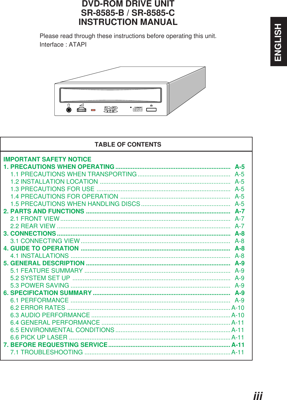 iiiENGLISHDVD-ROM DRIVE UNITSR-8585-B / SR-8585-CINSTRUCTION MANUALPlease read through these instructions before operating this unit.                     Interface : ATAPITABLE OF CONTENTSIMPORTANT SAFETY NOTICE1. PRECAUTIONS WHEN OPERATING...................................................................  A-5    1.1 PRECAUTIONS WHEN TRANSPORTING......................................................  A-5    1.2 INSTALLATION LOCATION ............................................................................  A-5    1.3 PRECAUTIONS FOR USE ..............................................................................  A-5    1.4 PRECAUTIONS FOR OPERATION ................................................................   A-5    1.5 PRECAUTIONS WHEN HANDLING DISCS....................................................   A-52. PARTS AND FUNCTIONS ....................................................................................   A-7    2.1 FRONT VIEW...................................................................................................  A-7    2.2 REAR VIEW .....................................................................................................  A-73. CONNECTIONS.....................................................................................................  A-8    3.1 CONNECTING VIEW .......................................................................................   A-84. GUIDE TO OPERATION .......................................................................................   A-8    4.1 INSTALLATIONS .............................................................................................   A-85. GENERAL DESCRIPTION ....................................................................................  A-9    5.1 FEATURE SUMMARY .....................................................................................  A-9    5.2 SYSTEM SET UP ............................................................................................  A-9    5.3 POWER SAVING .............................................................................................  A-96. SPECIFICATION SUMMARY ................................................................................   A-9    6.1 PERFORMANCE .............................................................................................   A-9    6.2 ERROR RATES ............................................................................................... A-10    6.3 AUDIO PERFORMANCE .................................................................................A-10    6.4 GENERAL PERFORMANCE ...........................................................................A-11    6.5 ENVIRONMENTAL CONDITIONS ...................................................................A-11    6.6 PICK UP LASER ..............................................................................................A-117. BEFORE REQUESTING SERVICE.......................................................................A-11    7.1 TROUBLESHOOTING .....................................................................................A-11