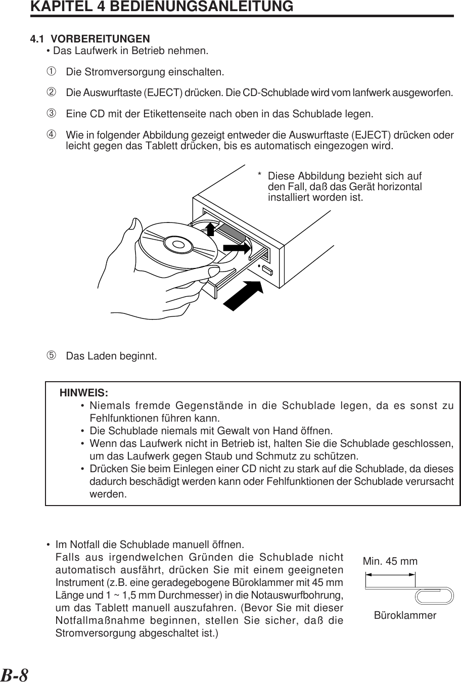 B-8KAPITEL 4 BEDIENUNGSANLEITUNG4.1  VORBEREITUNGEN• Das Laufwerk in Betrieb nehmen.➀Die Stromversorgung einschalten.➁Die Auswurftaste (EJECT) drücken. Die CD-Schublade wird vom lanfwerk ausgeworfen.➂Eine CD mit der Etikettenseite nach oben in das Schublade legen.➃Wie in folgender Abbildung gezeigt entweder die Auswurftaste (EJECT) drücken oderleicht gegen das Tablett drücken, bis es automatisch eingezogen wird.➄Das Laden beginnt.HINWEIS:• Niemals fremde Gegenstände in die Schublade legen, da es sonst zuFehlfunktionen führen kann.• Die Schublade niemals mit Gewalt von Hand öffnen.• Wenn das Laufwerk nicht in Betrieb ist, halten Sie die Schublade geschlossen,um das Laufwerk gegen Staub und Schmutz zu schützen.• Drücken Sie beim Einlegen einer CD nicht zu stark auf die Schublade, da diesesdadurch beschädigt werden kann oder Fehlfunktionen der Schublade verursachtwerden.• Im Notfall die Schublade manuell öffnen.Falls aus irgendwelchen Gründen die Schublade nichtautomatisch ausfährt, drücken Sie mit einem geeignetenInstrument (z.B. eine geradegebogene Büroklammer mit 45 mmLänge und 1 ~ 1,5 mm Durchmesser) in die Notauswurfbohrung,um das Tablett manuell auszufahren. (Bevor Sie mit dieserNotfallmaßnahme beginnen, stellen Sie sicher, daß dieStromversorgung abgeschaltet ist.)*  Diese Abbildung bezieht sich aufden Fall, daß das Gerät horizontalinstalliert worden ist.Min. 45 mmBüroklammer