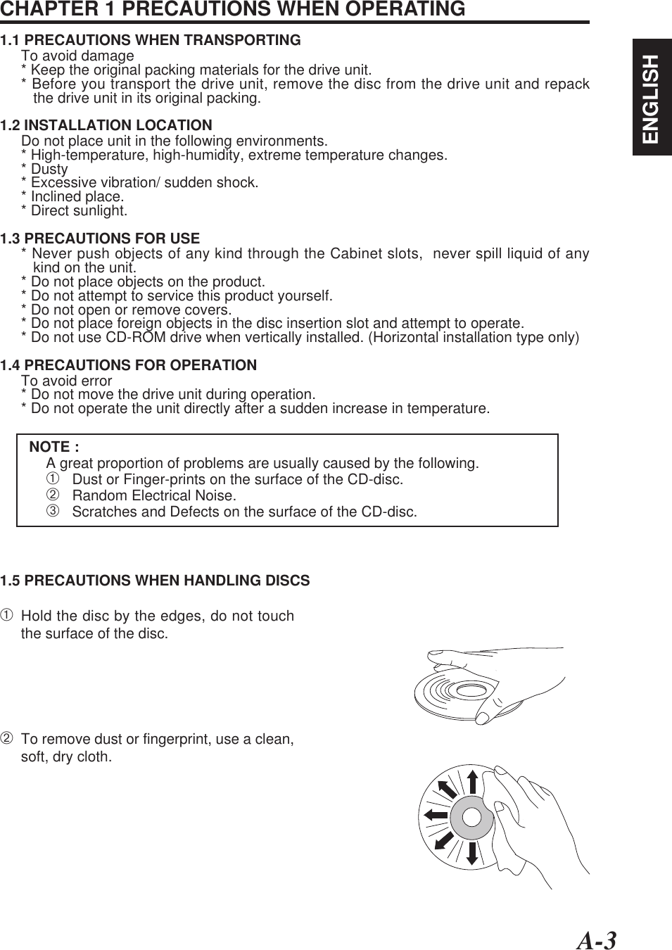 A-3ENGLISHCHAPTER 1 PRECAUTIONS WHEN OPERATING1.1 PRECAUTIONS WHEN TRANSPORTINGTo avoid damage* Keep the original packing materials for the drive unit.* Before you transport the drive unit, remove the disc from the drive unit and repack   the drive unit in its original packing.1.2 INSTALLATION LOCATIONDo not place unit in the following environments.* High-temperature, high-humidity, extreme temperature changes.* Dusty* Excessive vibration/ sudden shock.* Inclined place.* Direct sunlight.1.3 PRECAUTIONS FOR USE* Never push objects of any kind through the Cabinet slots,  never spill liquid of any   kind on the unit.* Do not place objects on the product.* Do not attempt to service this product yourself.* Do not open or remove covers.* Do not place foreign objects in the disc insertion slot and attempt to operate.* Do not use CD-ROM drive when vertically installed. (Horizontal installation type only)1.4 PRECAUTIONS FOR OPERATIONTo avoid error* Do not move the drive unit during operation.* Do not operate the unit directly after a sudden increase in temperature.NOTE :A great proportion of problems are usually caused by the following.➀   Dust or Finger-prints on the surface of the CD-disc.➁   Random Electrical Noise.➂   Scratches and Defects on the surface of the CD-disc.1.5 PRECAUTIONS WHEN HANDLING DISCS➀Hold the disc by the edges, do not touchthe surface of the disc.➁To remove dust or fingerprint, use a clean,soft, dry cloth.