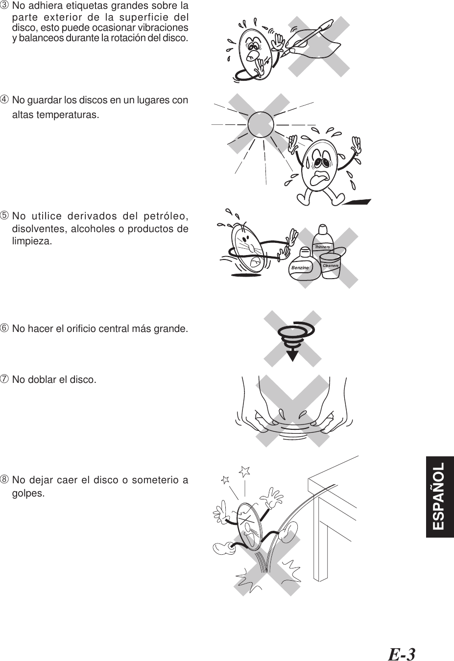 E-3ESPAÑOL➂No adhiera etiquetas grandes sobre laparte exterior de la superficie deldisco, esto puede ocasionar vibracionesy balanceos durante la rotación del disco.➃No guardar los discos en un lugares conaltas temperaturas.➄No utilice derivados del petróleo,disolventes, alcoholes o productos delimpieza.➅No hacer el orificio central más grande.➆No doblar el disco.➇No dejar caer el disco o someterio agolpes.BenzineThinnersCleaners