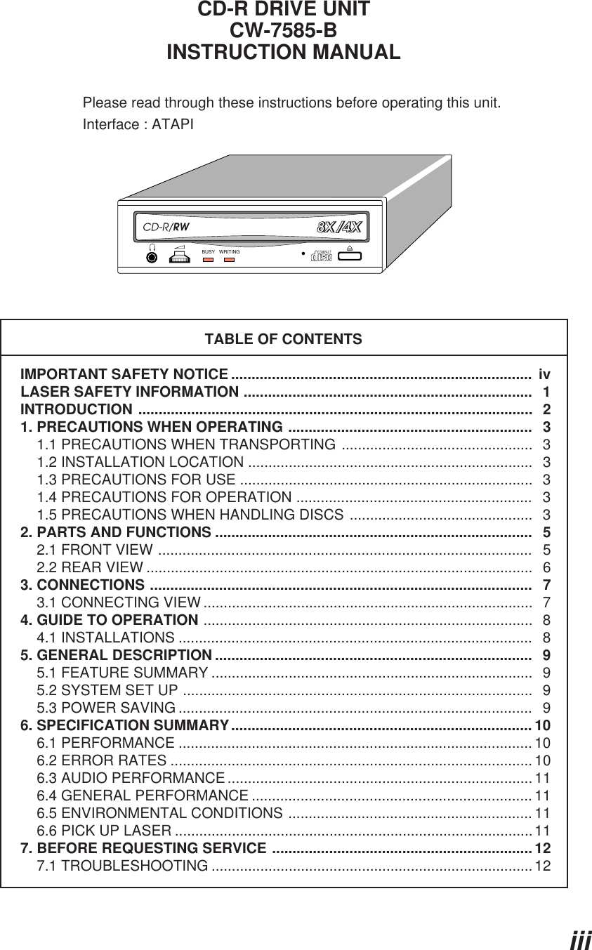 iiiENGLISHCD-R DRIVE UNITCW-7585-BINSTRUCTION MANUALPlease read through these instructions before operating this unit.Interface : ATAPITABLE OF CONTENTSIMPORTANT SAFETY NOTICE ..........................................................................  ivLASER SAFETY INFORMATION .......................................................................   1INTRODUCTION .................................................................................................  21. PRECAUTIONS WHEN OPERATING ............................................................   3    1.1 PRECAUTIONS WHEN TRANSPORTING ...............................................  3    1.2 INSTALLATION LOCATION ......................................................................  3    1.3 PRECAUTIONS FOR USE ........................................................................  3    1.4 PRECAUTIONS FOR OPERATION ..........................................................   3    1.5 PRECAUTIONS WHEN HANDLING DISCS .............................................  32. PARTS AND FUNCTIONS ..............................................................................   5    2.1 FRONT VIEW ............................................................................................   5    2.2 REAR VIEW ...............................................................................................  63. CONNECTIONS ..............................................................................................   7    3.1 CONNECTING VIEW .................................................................................  74. GUIDE TO OPERATION .................................................................................  8    4.1 INSTALLATIONS .......................................................................................   85. GENERAL DESCRIPTION ..............................................................................   9    5.1 FEATURE SUMMARY ...............................................................................  9    5.2 SYSTEM SET UP ......................................................................................   9    5.3 POWER SAVING .......................................................................................   96. SPECIFICATION SUMMARY.......................................................................... 10    6.1 PERFORMANCE ....................................................................................... 10    6.2 ERROR RATES ......................................................................................... 10    6.3 AUDIO PERFORMANCE........................................................................... 11    6.4 GENERAL PERFORMANCE ..................................................................... 11    6.5 ENVIRONMENTAL CONDITIONS ............................................................ 11    6.6 PICK UP LASER ........................................................................................117. BEFORE REQUESTING SERVICE ................................................................ 12    7.1 TROUBLESHOOTING ...............................................................................12COMPACTBUSY WRITING