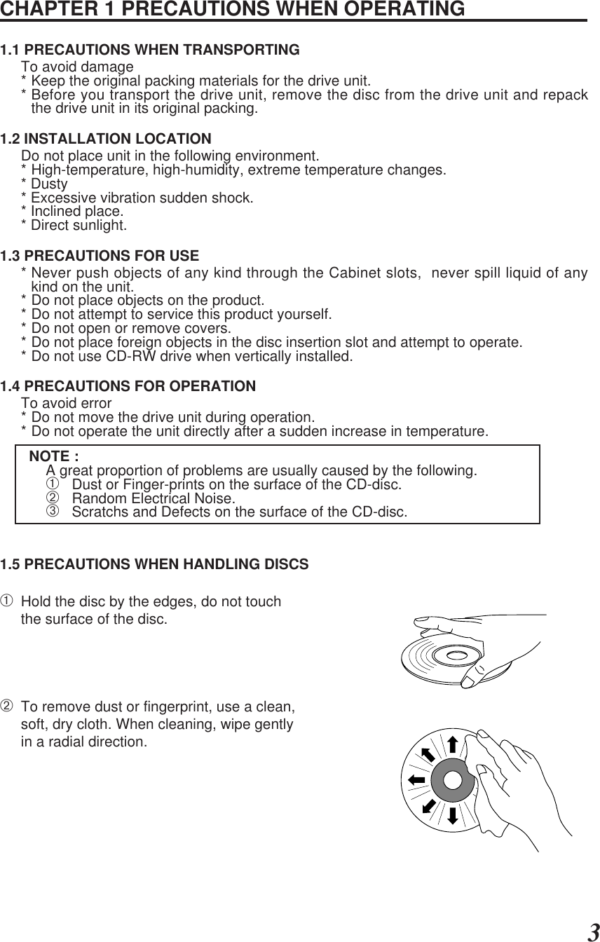 ENGLISH3CHAPTER 1 PRECAUTIONS WHEN OPERATING1.1 PRECAUTIONS WHEN TRANSPORTINGTo avoid damage* Keep the original packing materials for the drive unit.* Before you transport the drive unit, remove the disc from the drive unit and repackthe drive unit in its original packing.1.2 INSTALLATION LOCATIONDo not place unit in the following environment.* High-temperature, high-humidity, extreme temperature changes.* Dusty* Excessive vibration sudden shock.* Inclined place.* Direct sunlight.1.3 PRECAUTIONS FOR USE* Never push objects of any kind through the Cabinet slots,  never spill liquid of anykind on the unit.* Do not place objects on the product.* Do not attempt to service this product yourself.* Do not open or remove covers.* Do not place foreign objects in the disc insertion slot and attempt to operate.* Do not use CD-RW drive when vertically installed.1.4 PRECAUTIONS FOR OPERATIONTo avoid error* Do not move the drive unit during operation.* Do not operate the unit directly after a sudden increase in temperature.NOTE :A great proportion of problems are usually caused by the following.➀   Dust or Finger-prints on the surface of the CD-disc.➁   Random Electrical Noise.➂   Scratchs and Defects on the surface of the CD-disc.1.5 PRECAUTIONS WHEN HANDLING DISCS➀Hold the disc by the edges, do not touchthe surface of the disc.➁To remove dust or fingerprint, use a clean,soft, dry cloth. When cleaning, wipe gentlyin a radial direction.