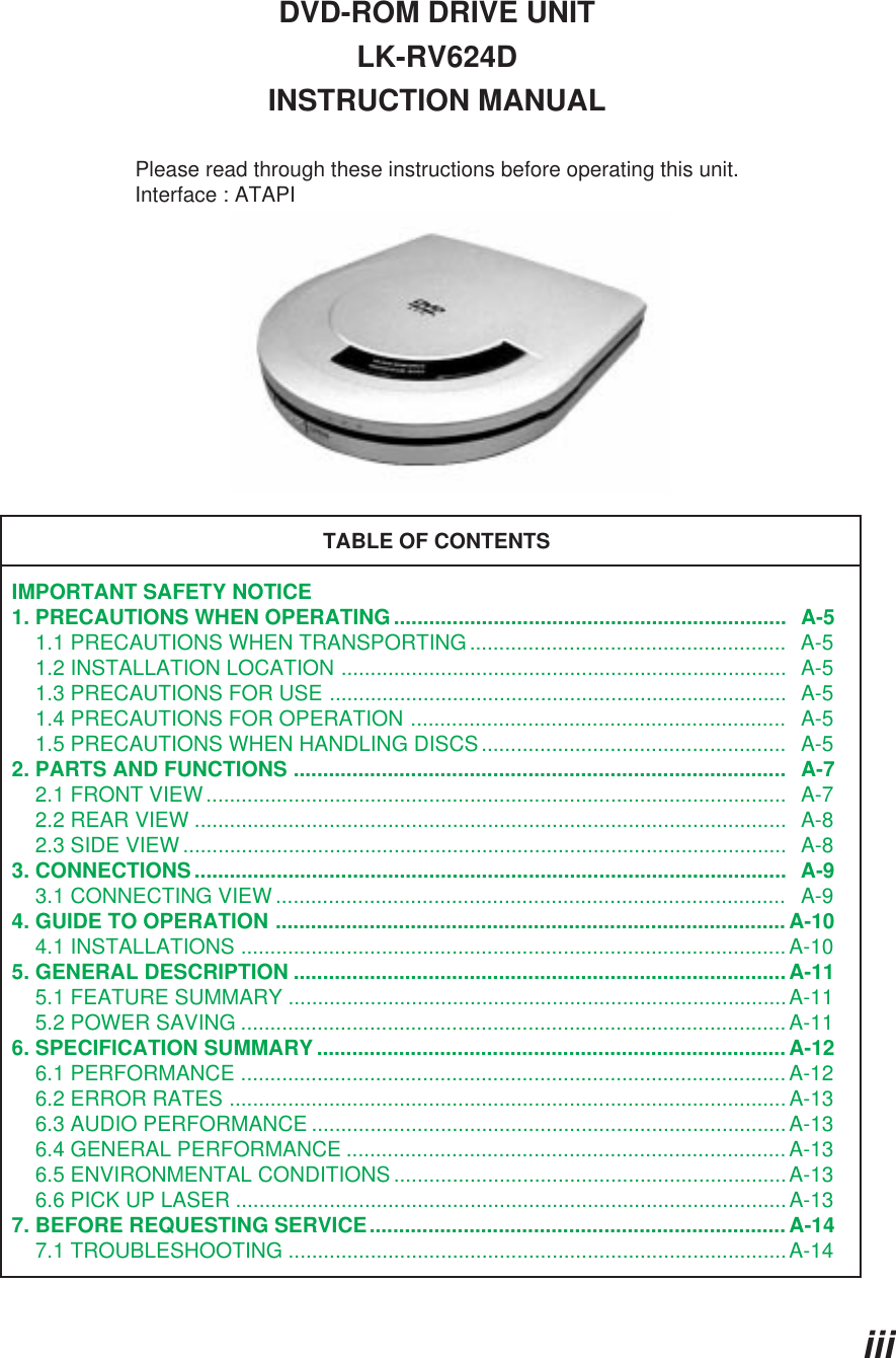 iiiDVD-ROM DRIVE UNITLK-RV624DINSTRUCTION MANUALPlease read through these instructions before operating this unit.                     Interface : ATAPITABLE OF CONTENTSIMPORTANT SAFETY NOTICE1. PRECAUTIONS WHEN OPERATING...................................................................  A-5    1.1 PRECAUTIONS WHEN TRANSPORTING......................................................  A-5    1.2 INSTALLATION LOCATION ............................................................................  A-5    1.3 PRECAUTIONS FOR USE ..............................................................................  A-5    1.4 PRECAUTIONS FOR OPERATION ................................................................   A-5    1.5 PRECAUTIONS WHEN HANDLING DISCS....................................................   A-52. PARTS AND FUNCTIONS ....................................................................................   A-7    2.1 FRONT VIEW...................................................................................................  A-7    2.2 REAR VIEW .....................................................................................................  A-8    2.3 SIDE VIEW.......................................................................................................  A-83. CONNECTIONS.....................................................................................................  A-9    3.1 CONNECTING VIEW .......................................................................................   A-94. GUIDE TO OPERATION ....................................................................................... A-10    4.1 INSTALLATIONS ............................................................................................. A-105. GENERAL DESCRIPTION ....................................................................................A-11    5.1 FEATURE SUMMARY .....................................................................................A-11    5.2 POWER SAVING .............................................................................................A-116. SPECIFICATION SUMMARY ................................................................................ A-12    6.1 PERFORMANCE ............................................................................................. A-12    6.2 ERROR RATES ............................................................................................... A-13    6.3 AUDIO PERFORMANCE .................................................................................A-13    6.4 GENERAL PERFORMANCE ...........................................................................A-13    6.5 ENVIRONMENTAL CONDITIONS ...................................................................A-13    6.6 PICK UP LASER ..............................................................................................A-137. BEFORE REQUESTING SERVICE.......................................................................A-14    7.1 TROUBLESHOOTING .....................................................................................A-14