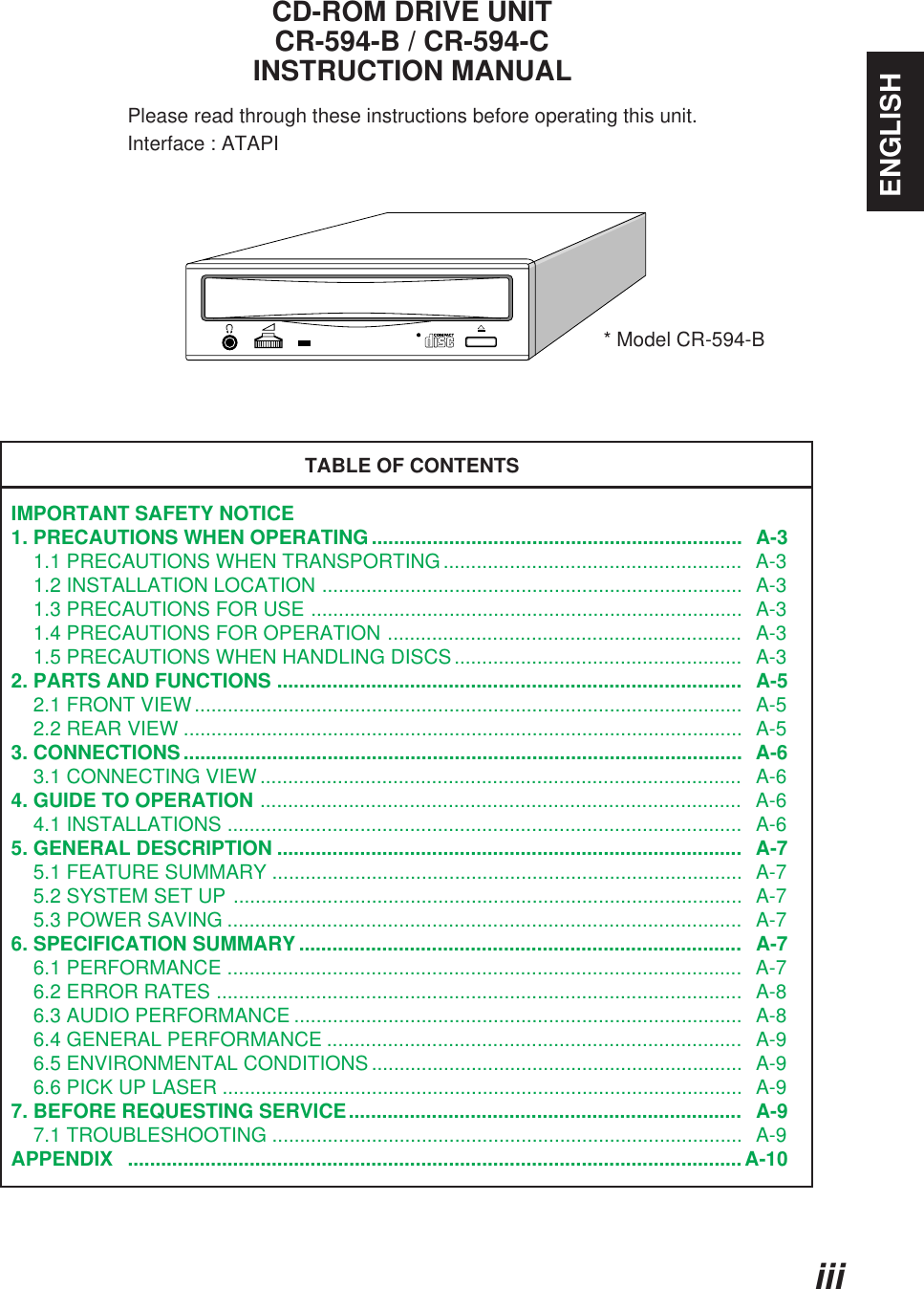 ENGLISHiiiCD-ROM DRIVE UNITCR-594-B / CR-594-CINSTRUCTION MANUALPlease read through these instructions before operating this unit.                     Interface : ATAPITABLE OF CONTENTSIMPORTANT SAFETY NOTICE1. PRECAUTIONS WHEN OPERATING...................................................................  A-3    1.1 PRECAUTIONS WHEN TRANSPORTING......................................................  A-3    1.2 INSTALLATION LOCATION ............................................................................  A-3    1.3 PRECAUTIONS FOR USE ..............................................................................  A-3    1.4 PRECAUTIONS FOR OPERATION ................................................................   A-3    1.5 PRECAUTIONS WHEN HANDLING DISCS....................................................   A-32. PARTS AND FUNCTIONS ....................................................................................   A-5    2.1 FRONT VIEW...................................................................................................  A-5    2.2 REAR VIEW .....................................................................................................  A-53. CONNECTIONS.....................................................................................................  A-6    3.1 CONNECTING VIEW .......................................................................................   A-64. GUIDE TO OPERATION .......................................................................................   A-6    4.1 INSTALLATIONS .............................................................................................   A-65. GENERAL DESCRIPTION ....................................................................................  A-7    5.1 FEATURE SUMMARY .....................................................................................  A-7    5.2 SYSTEM SET UP ............................................................................................  A-7    5.3 POWER SAVING .............................................................................................  A-76. SPECIFICATION SUMMARY ................................................................................   A-7    6.1 PERFORMANCE .............................................................................................   A-7    6.2 ERROR RATES ...............................................................................................   A-8    6.3 AUDIO PERFORMANCE .................................................................................  A-8    6.4 GENERAL PERFORMANCE ...........................................................................  A-9    6.5 ENVIRONMENTAL CONDITIONS ...................................................................  A-9    6.6 PICK UP LASER ..............................................................................................  A-97. BEFORE REQUESTING SERVICE.......................................................................  A-9    7.1 TROUBLESHOOTING .....................................................................................  A-9APPENDIX ...............................................................................................................A-10* Model CR-594-B