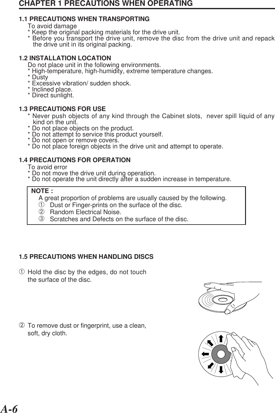 A-6CHAPTER 1 PRECAUTIONS WHEN OPERATING1.1 PRECAUTIONS WHEN TRANSPORTINGTo avoid damage* Keep the original packing materials for the drive unit.* Before you transport the drive unit, remove the disc from the drive unit and repack   the drive unit in its original packing.1.2 INSTALLATION LOCATIONDo not place unit in the following environments.* High-temperature, high-humidity, extreme temperature changes.* Dusty* Excessive vibration/ sudden shock.* Inclined place.* Direct sunlight.1.3 PRECAUTIONS FOR USE* Never push objects of any kind through the Cabinet slots,  never spill liquid of any   kind on the unit.* Do not place objects on the product.* Do not attempt to service this product yourself.* Do not open or remove covers.* Do not place foreign objects in the drive unit and attempt to operate.1.4 PRECAUTIONS FOR OPERATIONTo avoid error* Do not move the drive unit during operation.* Do not operate the unit directly after a sudden increase in temperature.NOTE :A great proportion of problems are usually caused by the following.➀   Dust or Finger-prints on the surface of the disc.➁   Random Electrical Noise.➂   Scratches and Defects on the surface of the disc.1.5 PRECAUTIONS WHEN HANDLING DISCS➀Hold the disc by the edges, do not touchthe surface of the disc.➁To remove dust or fingerprint, use a clean,soft, dry cloth.