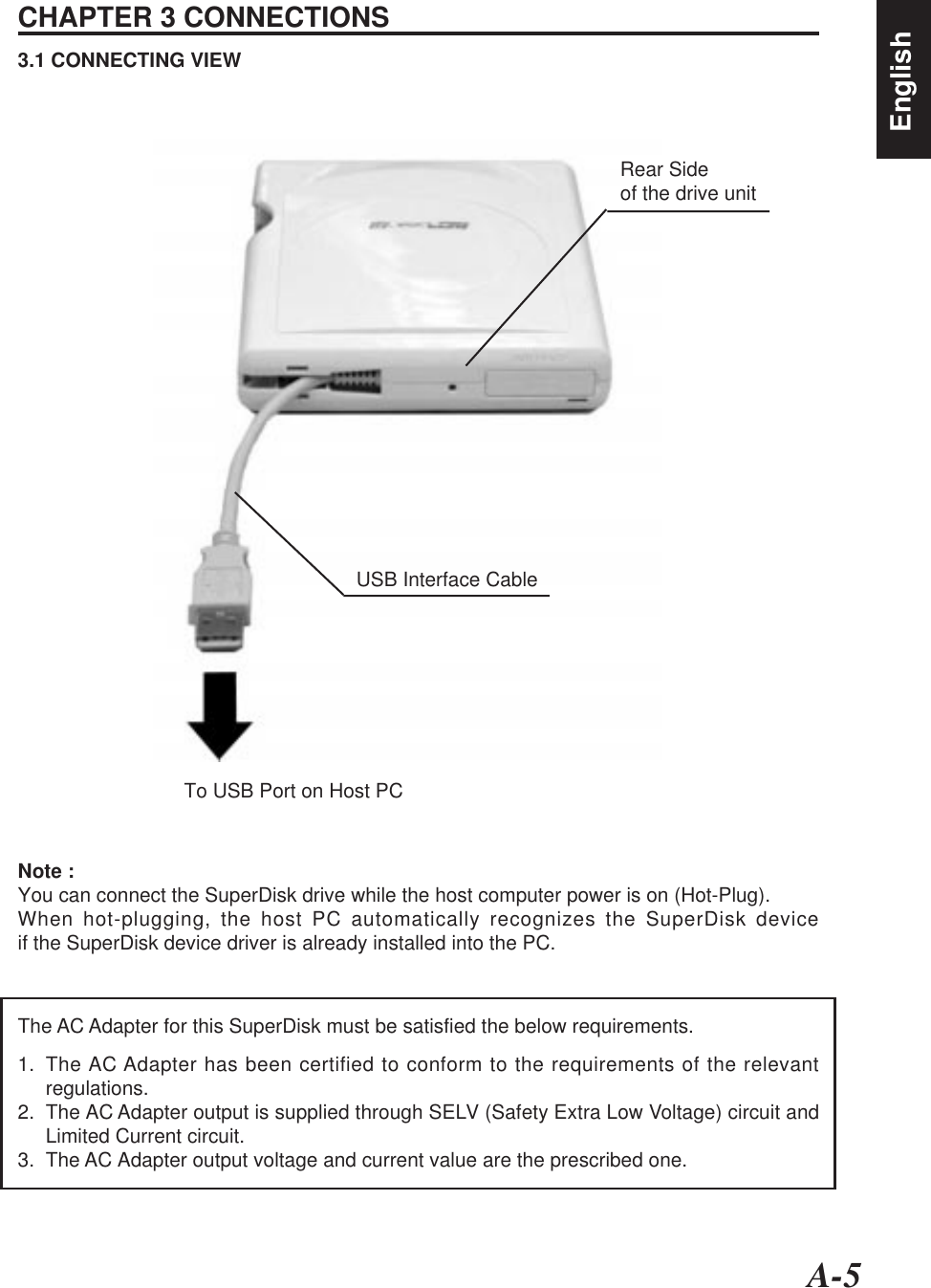 A-5EnglishCHAPTER 3 CONNECTIONS3.1 CONNECTING VIEWTo USB Port on Host PCUSB Interface CableNote :You can connect the SuperDisk drive while the host computer power is on (Hot-Plug).When hot-plugging, the host PC automatically recognizes the SuperDisk deviceif the SuperDisk device driver is already installed into the PC.Rear Sideof the drive unitThe AC Adapter for this SuperDisk must be satisfied the below requirements.1. The AC Adapter has been certified to conform to the requirements of the relevantregulations.2. The AC Adapter output is supplied through SELV (Safety Extra Low Voltage) circuit andLimited Current circuit.3. The AC Adapter output voltage and current value are the prescribed one.