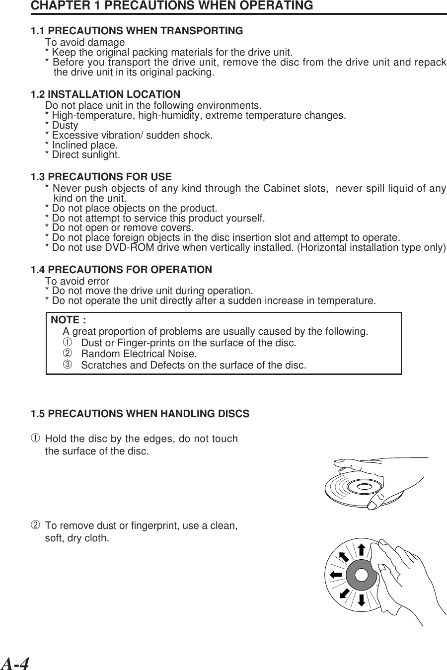 A-4CHAPTER 1 PRECAUTIONS WHEN OPERATING1.1 PRECAUTIONS WHEN TRANSPORTINGTo avoid damage* Keep the original packing materials for the drive unit.* Before you transport the drive unit, remove the disc from the drive unit and repack   the drive unit in its original packing.1.2 INSTALLATION LOCATIONDo not place unit in the following environments.* High-temperature, high-humidity, extreme temperature changes.* Dusty* Excessive vibration/ sudden shock.* Inclined place.* Direct sunlight.1.3 PRECAUTIONS FOR USE* Never push objects of any kind through the Cabinet slots,  never spill liquid of any   kind on the unit.* Do not place objects on the product.* Do not attempt to service this product yourself.* Do not open or remove covers.* Do not place foreign objects in the disc insertion slot and attempt to operate.* Do not use DVD-ROM drive when vertically installed. (Horizontal installation type only)1.4 PRECAUTIONS FOR OPERATIONTo avoid error* Do not move the drive unit during operation.* Do not operate the unit directly after a sudden increase in temperature.NOTE :A great proportion of problems are usually caused by the following.➀   Dust or Finger-prints on the surface of the disc.➁   Random Electrical Noise.➂   Scratches and Defects on the surface of the disc.1.5 PRECAUTIONS WHEN HANDLING DISCS➀Hold the disc by the edges, do not touchthe surface of the disc.➁To remove dust or fingerprint, use a clean,soft, dry cloth.