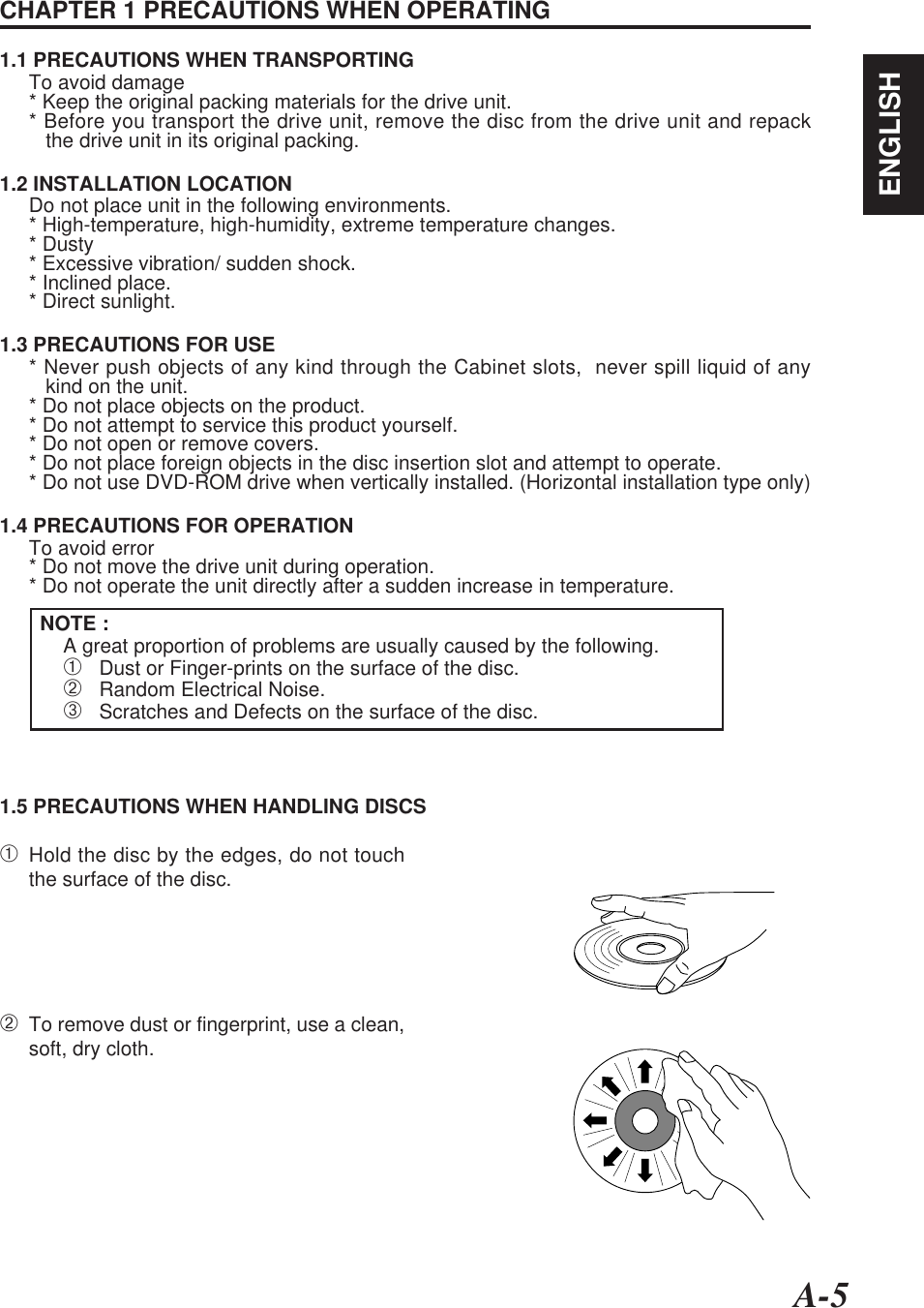 A-5ENGLISHCHAPTER 1 PRECAUTIONS WHEN OPERATING1.1 PRECAUTIONS WHEN TRANSPORTINGTo avoid damage* Keep the original packing materials for the drive unit.* Before you transport the drive unit, remove the disc from the drive unit and repack   the drive unit in its original packing.1.2 INSTALLATION LOCATIONDo not place unit in the following environments.* High-temperature, high-humidity, extreme temperature changes.* Dusty* Excessive vibration/ sudden shock.* Inclined place.* Direct sunlight.1.3 PRECAUTIONS FOR USE* Never push objects of any kind through the Cabinet slots,  never spill liquid of any   kind on the unit.* Do not place objects on the product.* Do not attempt to service this product yourself.* Do not open or remove covers.* Do not place foreign objects in the disc insertion slot and attempt to operate.* Do not use DVD-ROM drive when vertically installed. (Horizontal installation type only)1.4 PRECAUTIONS FOR OPERATIONTo avoid error* Do not move the drive unit during operation.* Do not operate the unit directly after a sudden increase in temperature.NOTE :A great proportion of problems are usually caused by the following.➀   Dust or Finger-prints on the surface of the disc.➁   Random Electrical Noise.➂   Scratches and Defects on the surface of the disc.1.5 PRECAUTIONS WHEN HANDLING DISCS➀Hold the disc by the edges, do not touchthe surface of the disc.➁To remove dust or fingerprint, use a clean,soft, dry cloth.