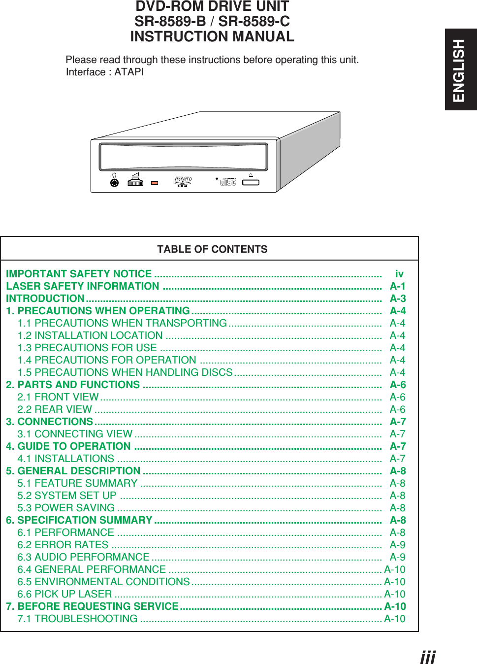 iiiENGLISHDVD-ROM DRIVE UNITSR-8589-B / SR-8589-CINSTRUCTION MANUALPlease read through these instructions before operating this unit.                     Interface : ATAPITABLE OF CONTENTSIMPORTANT SAFETY NOTICE ................................................................................     ivLASER SAFETY INFORMATION .............................................................................   A-1INTRODUCTION ........................................................................................................   A-31. PRECAUTIONS WHEN OPERATING ...................................................................   A-4    1.1 PRECAUTIONS WHEN TRANSPORTING......................................................   A-4    1.2 INSTALLATION LOCATION ............................................................................   A-4    1.3 PRECAUTIONS FOR USE ..............................................................................   A-4    1.4 PRECAUTIONS FOR OPERATION ................................................................   A-4    1.5 PRECAUTIONS WHEN HANDLING DISCS....................................................   A-42. PARTS AND FUNCTIONS ....................................................................................   A-6    2.1 FRONT VIEW...................................................................................................   A-6    2.2 REAR VIEW .....................................................................................................   A-63. CONNECTIONS .....................................................................................................   A-7    3.1 CONNECTING VIEW .......................................................................................   A-74. GUIDE TO OPERATION .......................................................................................   A-7    4.1 INSTALLATIONS .............................................................................................   A-75. GENERAL DESCRIPTION ....................................................................................   A-8    5.1 FEATURE SUMMARY .....................................................................................   A-8    5.2 SYSTEM SET UP ............................................................................................   A-8    5.3 POWER SAVING .............................................................................................   A-86. SPECIFICATION SUMMARY ................................................................................   A-8    6.1 PERFORMANCE .............................................................................................   A-8    6.2 ERROR RATES ...............................................................................................   A-9    6.3 AUDIO PERFORMANCE .................................................................................   A-9    6.4 GENERAL PERFORMANCE ........................................................................... A-10    6.5 ENVIRONMENTAL CONDITIONS................................................................... A-10    6.6 PICK UP LASER .............................................................................................. A-107. BEFORE REQUESTING SERVICE ....................................................................... A-10    7.1 TROUBLESHOOTING ..................................................................................... A-10