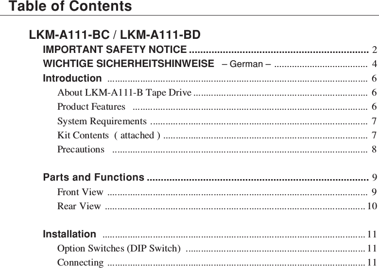 LKM-A111-BC / LKM-A111-BDIMPORTANT SAFETY NOTICE ................................................................ 2WICHTIGE SICHERHEITSHINWEISE   – German – ..................................... 4Introduction ....................................................................................................... 6About LKM-A111-B Tape Drive..................................................................... 6Product Features ............................................................................................. 6System Requirements ...................................................................................... 7Kit Contents  ( attached ) ................................................................................. 7Precautions ..................................................................................................... 8Parts and Functions ............................................................................... 9Front View ....................................................................................................... 9Rear View ....................................................................................................... 10Installation ........................................................................................................ 11Option Switches (DIP Switch) ....................................................................... 11Connecting ...................................................................................................... 11Table of Contents
