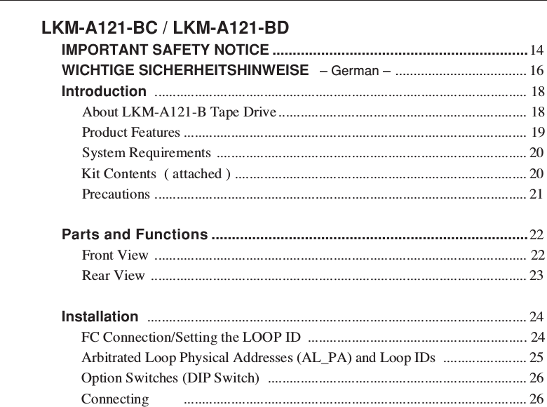 LKM-A121-BC / LKM-A121-BDIMPORTANT SAFETY NOTICE ...............................................................14WICHTIGE SICHERHEITSHINWEISE   – German – .................................... 16Introduction ...................................................................................................... 18About LKM-A121-B Tape Drive.................................................................... 18Product Features .............................................................................................. 19System Requirements ..................................................................................... 20Kit Contents  ( attached ) ................................................................................ 20Precautions ...................................................................................................... 21Parts and Functions ..............................................................................22Front View ...................................................................................................... 22Rear View ....................................................................................................... 23Installation ........................................................................................................ 24FC Connection/Setting the LOOP ID ............................................................ 24Arbitrated Loop Physical Addresses (AL_PA) and Loop IDs ....................... 25Option Switches (DIP Switch) ....................................................................... 26Connecting .............................................................................................. 26
