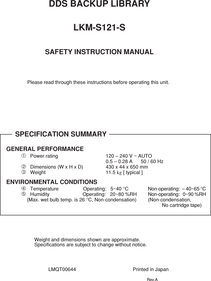 DDS BACKUP LIBRARYLKM-S121-SSAFETY INSTRUCTION MANUALPlease read through these instructions before operating this unit.SPECIFICATION SUMMARYGENERAL PERFORMANCE➀   Power rating 120 – 240 V ~ AUTO0.5 – 0.28 A      50 / 60 Hz➁   Dimensions (W x H x D) 430 x 44 x 650 mm➂   Weight 11.5 kg [ typical ]➃   Temperature     Operating:   5~40 °C Non-operating:  – 40~65 °C➄   Humidity                        Operating:   20~80 %RH Non-operating:   0~90 %RH    (Max. wet bulb temp. is 26 °C, Non-condensation) (Non-condensation,No cartridge tape)ENVIRONMENTAL CONDITIONSWeight and dimensions shown are approximate.Specifications are subject to change without notice.LMQT00644 Printed in JapanRev.A