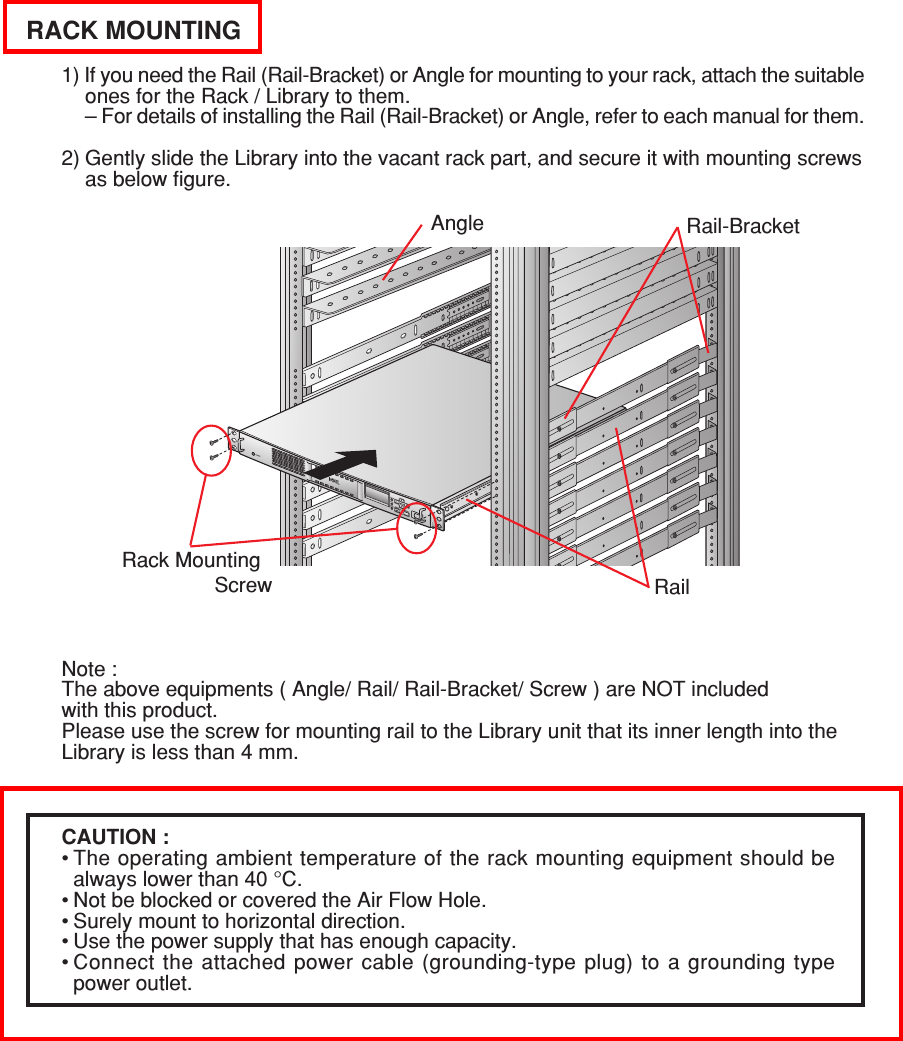 RACK MOUNTING1) If you need the Rail (Rail-Bracket) or Angle for mounting to your rack, attach the suitableones for the Rack / Library to them.– For details of installing the Rail (Rail-Bracket) or Angle, refer to each manual for them.2) Gently slide the Library into the vacant rack part, and secure it with mounting screwsas below figure.Angle Rail-BracketRack Mounting                Screw RailNote :The above equipments ( Angle/ Rail/ Rail-Bracket/ Screw ) are NOT includedwith this product.Please use the screw for mounting rail to the Library unit that its inner length into theLibrary is less than 4 mm.CAUTION :•The operating ambient temperature of the rack mounting equipment should bealways lower than 40 °C.•Not be blocked or covered the Air Flow Hole.•Surely mount to horizontal direction.•Use the power supply that has enough capacity.•Connect the attached power cable (grounding-type plug) to a grounding typepower outlet.