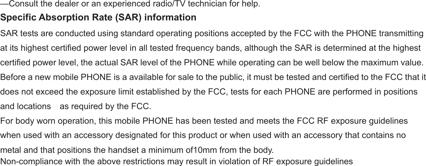 -33-—Consult the dealer or an experienced radio/TV technician for help.   Specific Absorption Rate (SAR) information SAR tests are conducted using standard operating positions accepted by the FCC with the PHONE transmitting at its highest certified power level in all tested frequency bands, although the SAR is determined at the highest certified power level, the actual SAR level of the PHONE while operating can be well below the maximum value.   Before a new mobile PHONE is a available for sale to the public, it must be tested and certified to the FCC that it does not exceed the exposure limit established by the FCC, tests for each PHONE are performed in positions and locations    as required by the FCC.   For body worn operation, this mobile PHONE has been tested and meets the FCC RF exposure guidelines when used with an accessory designated for this product or when used with an accessory that contains no metal and that positions the handset a minimum of10mm from the body.   Non-compliance with the above restrictions may result in violation of RF exposure guidelines 