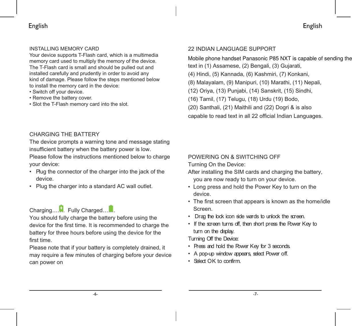 &amp;+$5*,1*7+(%$77(5&lt;7KHGHYLFHSURPSWVDZDUQLQJWRQHDQGPHVVDJHVWDWLQJLQVXIᚏFLHQWEDWWHU\ZKHQWKHEDWWHU\SRZHULVORZ3OHDVHIROORZWKHLQVWUXFWLRQVPHQWLRQHGEHORZWRFKDUJH\RXUGHYLFHವ 3 OXJWKHFRQQHFWRURIWKHFKDUJHULQWRWKHMDFNRIWKHGHYLFHವ 3OXJWKHFKDUJHULQWRDVWDQGDUG$&amp;ZDOORXWOHW&amp;KDUJLQJಹಹ)XOO\&amp;KDUJHGಹಹ&lt;RXVKRXOGIXOO\FKDUJHWKHEDWWHU\EHIRUHXVLQJWKHGHYLFHIRUWKHᚏUVWWLPH,WLVUHFRPPHQGHGWRFKDUJHWKHEDWWHU\IRUWKUHHKRXUVEHIRUHXVLQJWKHGHYLFHIRUWKHᚏUVWWLPH3OHDVHQRWHWKDWLI\RXUEDWWHU\LVFRPSOHWHO\GUDLQHGLWPD\UHTXLUHDIHZPLQXWHVRIFKDUJLQJEHIRUH\RXUGHYLFHFDQSRZHURQವವವ  FNWKHVFUHHQವ , VWKH3RZHU.H\WRW7XUವ HFRQGVವ HURIIವ 632:(5,1*216:,7&amp;+,1*2))7XUQLQJ2QWKH&apos;HYLFH$IWHULQVWDOOLQJWKH6,0FDUGVDQGFKDUJLQJWKHEDWWHU\\RXDUHQRZUHDG\WRWXUQRQ\RXUGHYLFH/RQJSUHVVDQGKROGWKH3RZHU.H\WRWXUQRQWKHGHYLFH7KHᚏUVWVFUHHQWKDWDSSHDUVLVNQRZQDVWKHKRPHLGOH6FUHHQ&apos;UDJWKHORFNLFRQVLGHZDUGVWRXQORIWKHVFUHHQWXUQVRIIWKHQVKRUWSUHVXUQRQWKHGLVSOD\QLQJ2IIWKH&apos;HYLFH3UHVVDQGKROGWKH3RZHU.H\IRUV$SRSXSZLQGRZDSSHDUVVHOHFW3RZHOHFW2.WRFRQILUP,1&apos;,$1/$1*8$*(6833257WH[WLQ$VVDPHVH%HQJDOL*XMDUDWL+LQGL.DQQDGD.DVKPLUL.RQNDQL0DOD\DODP0DQLSXUL0DUDWKL1HSDOL2UL\D3XQMDEL6DQVNULW6LQGKL7DPLO7HOXJX8UGX%RGR6DQWKDOL0DLWKLOLDQG&apos;RJULLVDOVRFDSDEOHWRUHDGWH[WLQDOORIᚏFLDO,QGLDQ/DQJXDJHVINSTALLING MEMORY CARDYour device supports T-Flash card, which is a multimediamemory card used to multiply the memory of the device.The T-Flash card is small and should be pulled out andinstalled carefully and prudently in order to avoid anyto install the memory card in the device:Mobile phone handset Panasonic P85 NXT is capable of sending the