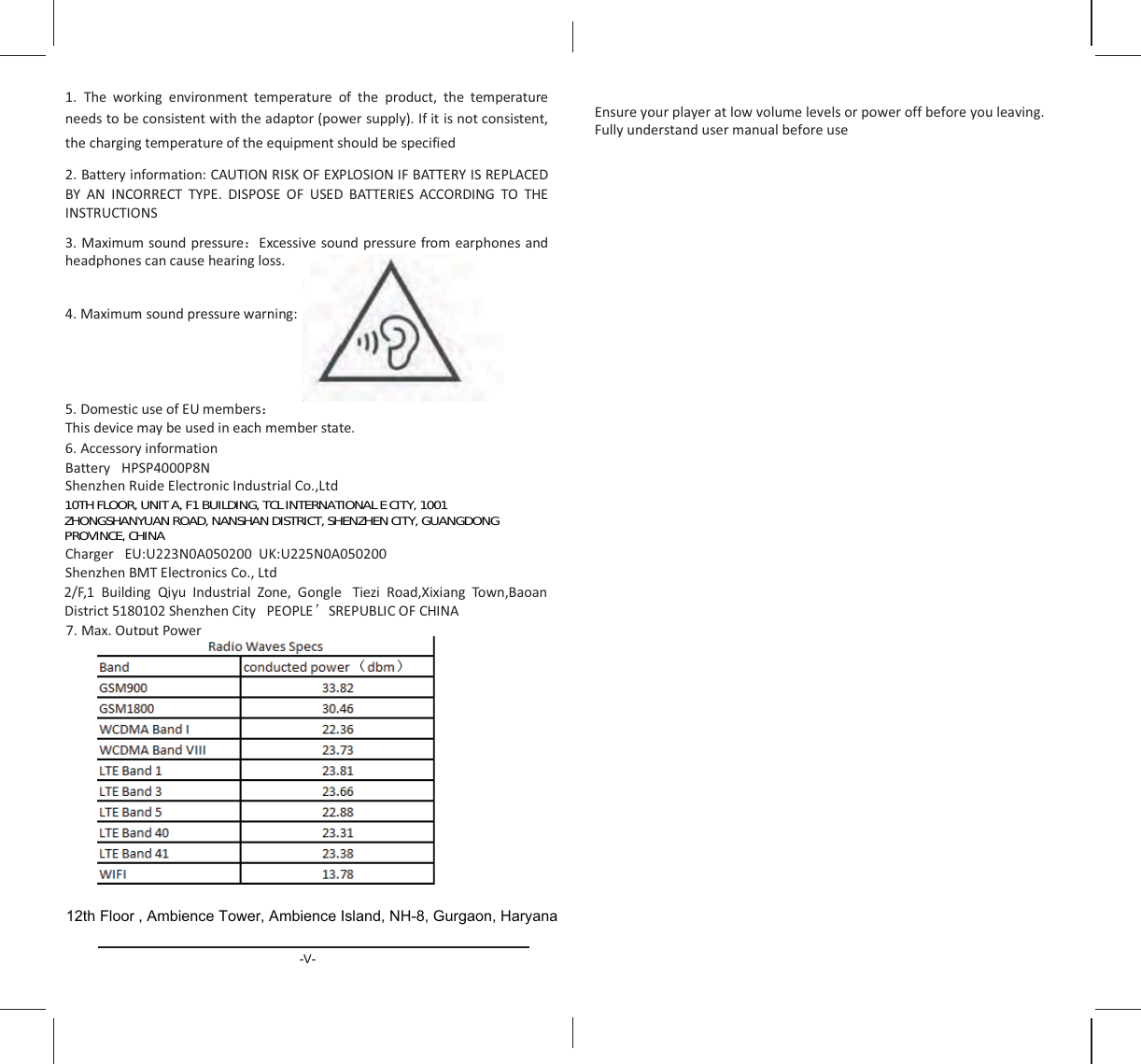 ϭ͘ dŚĞ ǁŽƌŬŝŶŐ ĞŶǀŝƌŽŶŵĞŶƚ ƚĞŵƉĞƌĂƚƵƌĞ ŽĨ ƚŚĞ ƉƌŽĚƵĐƚ͕ ƚŚĞ ƚĞŵƉĞƌĂƚƵƌĞŶĞĞĚƐƚŽďĞĐŽŶƐŝƐƚĞŶƚǁŝƚŚƚŚĞĂĚĂƉƚŽƌ;ƉŽǁĞƌƐƵƉƉůǇͿ͘/ĨŝƚŝƐŶŽƚĐŽŶƐŝƐƚĞŶƚ͕ƚŚĞĐŚĂƌŐŝŶŐƚĞŵƉĞƌĂƚƵƌĞŽĨƚŚĞĞƋƵŝƉŵĞŶƚƐŚŽƵůĚďĞƐƉĞĐŝĨŝĞĚϮ͘ĂƚƚĞƌǇŝŶĨŽƌŵĂƚŝŽŶ͗hd/KEZ/^&lt;K&amp;yW&gt;K^/KE/&amp;ddZz/^ZW&gt;z E /EKZZd dzW͘ /^WK^ K&amp; h^ ddZ/^ KZ/E&apos; dK d,/E^dZhd/KE^ϯ͘ DĂǆŝŵƵŵƐŽƵŶĚƉƌĞƐƐƵƌĞ˖ǆĐĞƐƐŝǀĞƐŽƵŶĚƉƌĞƐƐƵƌĞĨƌŽŵĞĂƌƉŚŽŶĞƐ ĂŶĚŚĞĂĚƉŚŽŶĞƐĐĂŶĐĂƵƐĞŚĞĂƌŝŶŐůŽƐƐ͘ϰ͘ DĂǆŝŵƵŵƐŽƵŶĚƉƌĞƐƐƵƌĞǁĂƌŶŝŶŐ͗ϱ͘ ŽŵĞƐƚŝĐƵƐĞŽĨhŵĞŵďĞƌƐ˖dŚŝƐĚĞǀŝĐĞŵĂǇďĞƵƐĞĚŝŶĞĂĐŚŵĞŵďĞƌƐƚĂƚĞ͘ϲ͘ ĐĐĞƐƐŽƌǇŝŶĨŽƌŵĂƚŝŽŶĂƚƚĞƌǇ ,W^WϰϬϬϬWϴE^ŚĞŶǌŚĞŶZƵŝĚĞůĞĐƚƌŽŶŝĐ/ŶĚƵƐƚƌŝĂůŽ͕͘&gt;ƚĚŚĂƌŐĞƌ h͗hϮϮϯEϬϬϱϬϮϬϬh&lt;͗hϮϮϱEϬϬϱϬϮϬϬ^ŚĞŶǌŚĞŶDdůĞĐƚƌŽŶŝĐƐŽ͕͘&gt;ƚĚ Ϯͬ&amp;͕ϭ ƵŝůĚŝŶŐ YŝǇƵ /ŶĚƵƐƚƌŝĂů ŽŶĞ͕ &apos;ŽŶŐůĞ dŝĞǌŝ ZŽĂĚ͕yŝǆŝĂŶŐ dŽǁŶ͕ĂŽĂŶŝƐƚƌŝĐƚϱϭϴϬϭϬϮ^ŚĞŶǌŚĞŶŝƚǇ WKW&gt;ÿ^ZWh&gt;/K&amp;,/Eϳ͘ DĂǆ͘KƵƚƉƵƚWŽǁĞƌ-V-12th Floor , Ambience Tower, Ambience Island, NH-8, Gurgaon, HaryanaŶƐƵƌĞǇŽƵƌƉůĂǇĞƌĂƚůŽǁǀŽůƵŵĞůĞǀĞůƐŽƌƉŽǁĞƌŽĨĨďĞĨŽƌĞǇŽƵůĞĂǀŝŶŐ͘&amp;ƵůůǇƵŶĚĞƌƐƚĂŶĚƵƐĞƌŵĂŶƵĂůďĞĨŽƌĞƵƐĞ10TH FLOOR, UNIT A, F1 BUILDING, TCL INTERNATIONAL E CITY, 1001ZHONGSHANYUAN ROAD, NANSHAN DISTRICT, SHENZHEN CITY, GUANGDONGPROVINCE, CHINA