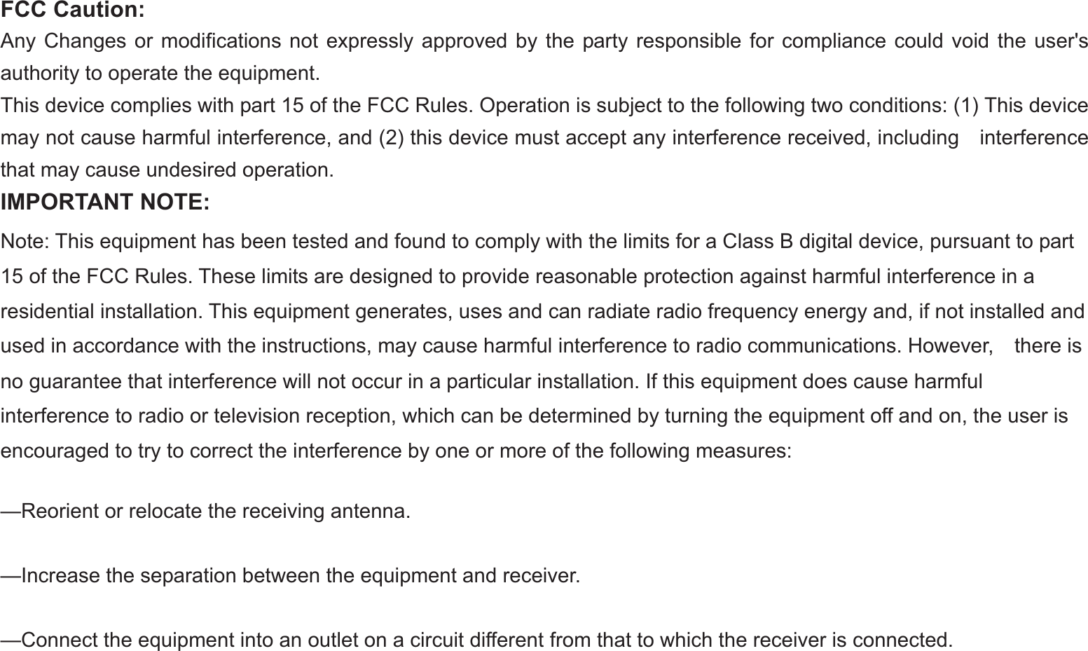 -32-FCC Caution:Any Changes or modifications not expressly approved by the party responsible for compliance could void the user&apos;s authority to operate the equipment. This device complies with part 15 of the FCC Rules. Operation is subject to the following two conditions: (1) This device may not cause harmful interference, and (2) this device must accept any interference received, including    interference that may cause undesired operation. IMPORTANT NOTE: Note: This equipment has been tested and found to comply with the limits for a Class B digital device, pursuant to part 15 of the FCC Rules. These limits are designed to provide reasonable protection against harmful interference in a residential installation. This equipment generates, uses and can radiate radio frequency energy and, if not installed and used in accordance with the instructions, may cause harmful interference to radio communications. However,    there is no guarantee that interference will not occur in a particular installation. If this equipment does cause harmful   interference to radio or television reception, which can be determined by turning the equipment off and on, the user is   encouraged to try to correct the interference by one or more of the following measures:     —Reorient or relocate the receiving antenna.     —Increase the separation between the equipment and receiver.     —Connect the equipment into an outlet on a circuit different from that to which the receiver is connected.     
