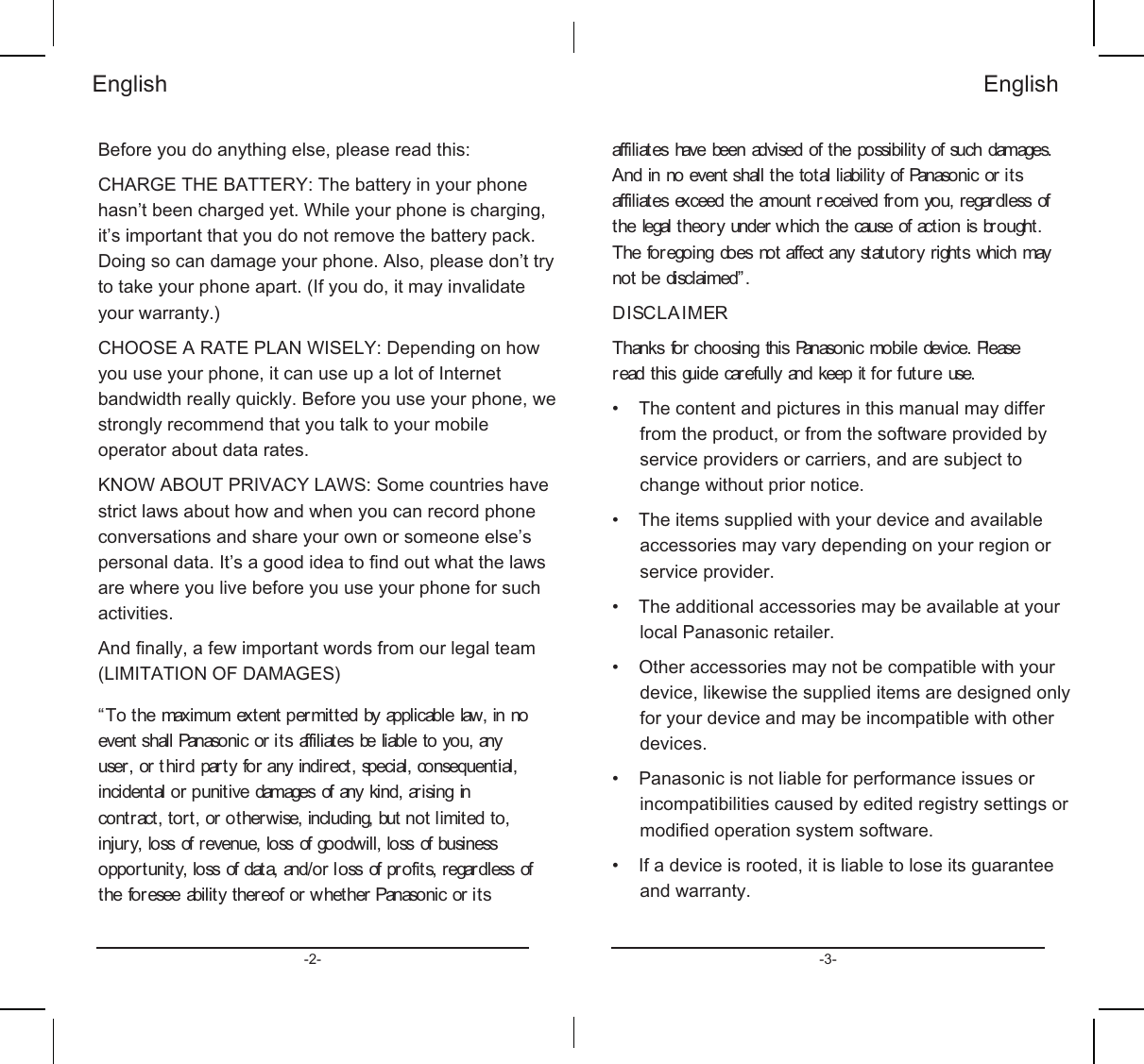 %HIRUH\RXGRDQ\WKLQJHOVHSOHDVHUHDGWKLV&amp;+$5*(7+(%$77(5&lt;7KHEDWWHU\LQ\RXUSKRQHKDVQಬWEHHQFKDUJHG\HW:KLOH\RXUSKRQHLVFKDUJLQJLWಬVLPSRUWDQWWKDW\RXGRQRWUHPRYHWKHEDWWHU\SDFN&apos;RLQJVRFDQGDPDJH\RXUSKRQH$OVRSOHDVHGRQಬWWU\WRWDNH\RXUSKRQHDSDUW,I\RXGRLWPD\LQYDOLGDWH\RXUZDUUDQW\&amp;+226($5$7(3/$1:,6(/&lt;&apos;HSHQGLQJRQKRZ\RXXVH\RXUSKRQHLWFDQXVHXSDORWRI,QWHUQHWEDQGZLGWKUHDOO\TXLFNO\%HIRUH\RXXVH\RXUSKRQHZHVWURQJO\UHFRPPHQGWKDW\RXWDONWR\RXUPRELOHRSHUDWRUDERXWGDWDUDWHV.12:$%28735,9$&amp;&lt;/$:66RPHFRXQWULHVKDYHVWULFWODZVDERXWKRZDQGZKHQ\RXFDQUHFRUGSKRQHFRQYHUVDWLRQVDQGVKDUH\RXURZQRUVRPHRQHHOVHಬVSHUVRQDOGDWD,WಬVDJRRGLGHDWRᚏQGRXWZKDWWKHODZVDUHZKHUH\RXOLYHEHIRUH\RXXVH\RXUSKRQHIRUVXFKDFWLYLWLHV$QGᚏQDOO\DIHZLPSRUWDQWZRUGVIURPRXUOHJDOWHDP/,0,7$7,212)&apos;$0$*(6ಯ7RWKHPD[LPXPH[WHQWSHUPLWWHGE\DSSOLFDEOHODZLQQRHYHQWVKDOO3DQDVRQLFRULWVDIILOLDWHVEHOLDEOHWR\RXDQ\XVHURUWKLUGSDUW\IRUDQ\LQGLUHFWVSHFLDOFRQVHTXHQWLDOLQFLGHQWDORUSXQLWLYHGDPDJHVRIDQ\NLQGDULVLQJLQFRQWUDFWWRUWRURWKHUZLVHLQFOXGLQJEXWQRWOLPLWHGWRLQMXU\ORVVRIUHYHQXHORVVRIJRRGZLOOORVVRIEXVLQHVVRSSRUWXQLW\ORVVRIGDWDDQGRUORVVRISURILWVUHJDUGOHVVRIWKHIRUHVHHDELOLW\WKHUHRIRUZKHWKHU3DQDVRQLFRULWV(QJOLVKDIILOLDWHVKDYHEHHQDGYLVHGRIWKHSRVVLELOLW\RIVXFKGDPDJHV$QGLQQRHYHQWVKDOOWKHWRWDOOLDELOLW\RI3DQDVRQLFRULWVDIILOLDWHVH[FHHGWKHDPRXQWU HFHLYHGIURP\RXUHJDUGOHVVRIWKHOHJDOWKHRU\XQGHUZKLFKWKHFDXVHRIDFWLRQLVEURXJKW7KHIRUHJRLQJGRHVQRWDIIHFWDQ\VWDWXWRU\ULJKWVZKLFKPD\QRWEHGLVFODLPHGರ&apos;,6&amp;/$,0(57KDQNVIRUFKRRVLQJWKLV3DQDVRQLFPRELOHGHYLFH3OHDVHUHDGWKLVJXLGHFDUHIXOO\DQGNHHSLWIRUIXWXUHXVHವ 7KHFRQWHQWDQGSLFWXUHVLQWKLVPDQXDOPD\GLIIHUIURPWKHSURGXFWRUIURPWKHVRIWZDUHSURYLGHGE\VHUYLFHSURYLGHUVRUFDUULHUVDQGDUHVXEMHFWWRFKDQJHZLWKRXWSULRUQRWLFHವ 7KHLWHPVVXSSOLHGZLWK\RXUGHYLFHDQGDYDLODEOHDFFHVVRULHVPD\YDU\GHSHQGLQJRQ\RXUUHJLRQRUVHUYLFHSURYLGHUವ 7KHDGGLWLRQDODFFHVVRULHVPD\EHDYDLODEOHDW\RXUORFDO3DQDVRQLFUHWDLOHUವ 2WKHUDFFHVVRULHVPD\QRWEHFRPSDWLEOHZLWK\RXUGHYLFHOLNHZLVHWKHVXSSOLHGLWHPVDUHGHVLJQHGRQO\IRU\RXUGHYLFHDQGPD\EHLQFRPSDWLEOHZLWKRWKHUGHYLFHVವ 3DQDVRQLFLVQRWOLDEOHIRUSHUIRUPDQFHLVVXHVRULQFRPSDWLELOLWLHVFDXVHGE\HGLWHGUHJLVWU\VHWWLQJVRUPRGLᚏHGRSHUDWLRQV\VWHPVRIWZDUHವ ,IDGHYLFHLVURRWHGLWLVOLDEOHWRORVHLWVJXDUDQWHHDQGZDUUDQW\(QJOLVK