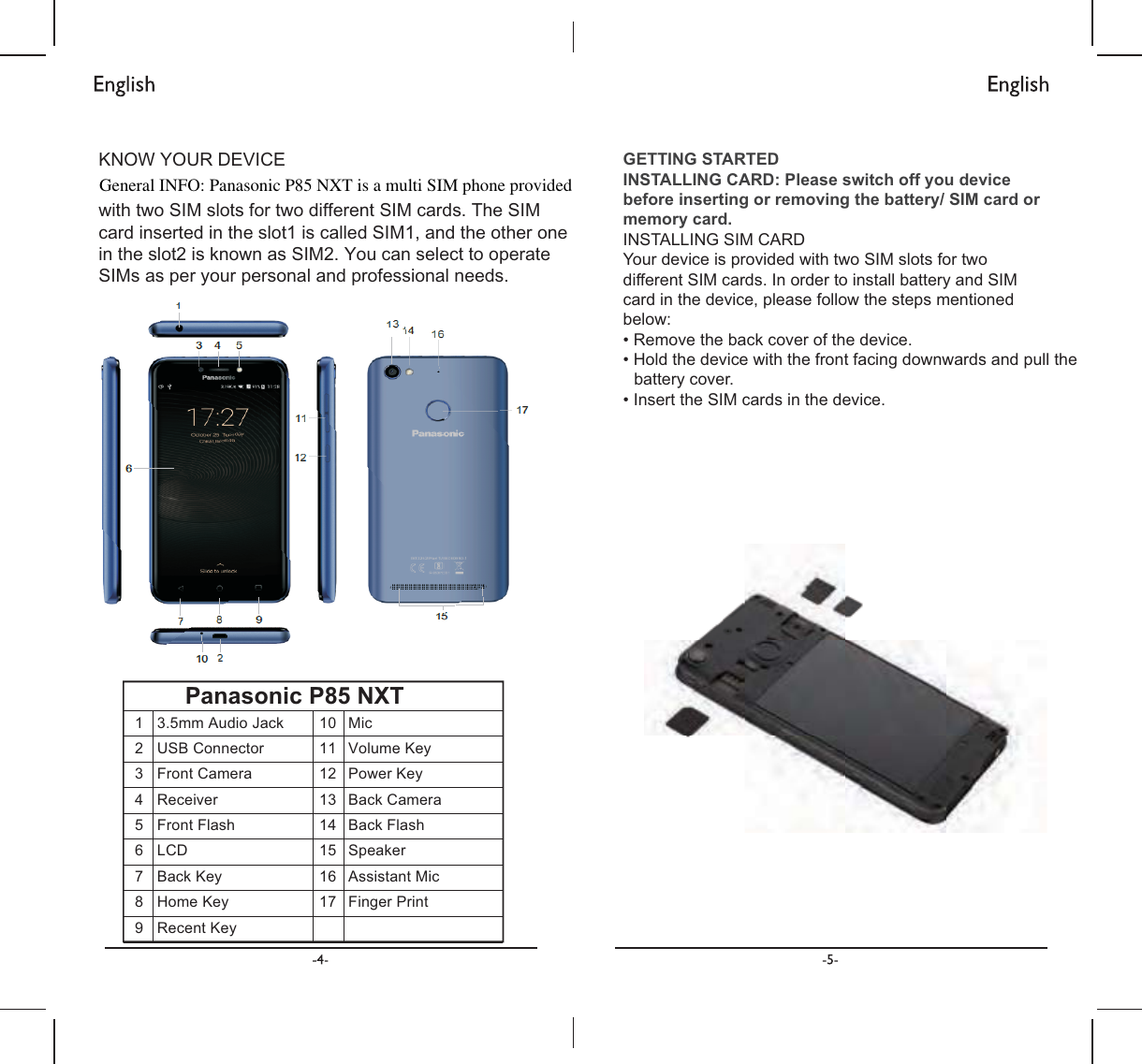 .12:&lt;285&apos;(9,&amp;( ZLWKWZR6,0VORWVIRUWZRGLIIHUHQW6,0FDUGV7KH6,0FDUGLQVHUWHGLQWKHVORWLVFDOOHG6,0DQGWKHRWKHURQHLQWKHVORWLVNQRZQDV6,0&lt;RXFDQVHOHFWWRRSHUDWH6,0VDVSHU\RXUSHUVRQDODQGSURIHVVLRQDOQHHGV&apos;(9,&amp;(29(59,(:GETTING STARTED INSTALLING CARD: Please switch off you devicebefore inserting or removing the battery/ SIM card ormemory card.INSTALLING SIM CARDYour device is provided with two SIM slots for two different SIM cards. In order to install battery and SIMcard in the device, please follow the steps mentioned below:   battery cover.Panasonic P85 NXT  2  USB  Connector 3  Front  Camera 4  Receiver 5  Front  Flash 6  LCD    10  Mic      16   Assistant Mic General INFO: Panasonic P85 NXT is a multi SIM phone provided