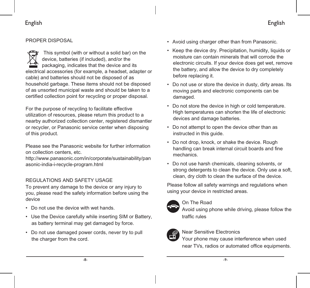 3523(5&apos;,6326$/7KLVV\PEROZLWKRUZLWKRXWDVROLGEDURQWKHGHYLFHEDWWHULHVLILQFOXGHGDQGRUWKHSDFNDJLQJLQGLFDWHVWKDWWKHGHYLFHDQGLWVHOHFWULFDODFFHVVRULHVIRUH[DPSOHDKHDGVHWDGDSWHURUFDEOHDQGEDWWHULHVVKRXOGQRWEHGLVSRVHGRIDVKRXVHKROGJDUEDJH7KHVHLWHPVVKRXOGQRWEHGLVSRVHGRIDVXQVRUWHGPXQLFLSDOZDVWHDQGVKRXOGEHWDNHQWRDFHUWLᚏHGFROOHFWLRQSRLQWIRUUHF\FOLQJRUSURSHUGLVSRVDO)RUWKHSXUSRVHRIUHF\FOLQJWRIDFLOLWDWHHIIHFWLYHXWLOL]DWLRQRIUHVRXUFHVSOHDVHUHWXUQWKLVSURGXFWWRDQHDUE\DXWKRUL]HGFROOHFWLRQFHQWHUUHJLVWHUHGGLVPDQWOHURUUHF\FOHURU3DQDVRQLFVHUYLFHFHQWHUZKHQGLVSRVLQJRIWKLVSURGXFW3OHDVHVHHWKH3DQDVRQLFZHEVLWHIRUIXUWKHULQIRUPDWLRQRQFROOHFWLRQFHQWHUVHWFKWWSZZZSDQDVRQLFFRPLQFRUSRUDWHVXVWDLQDELOLW\SDQDVRQLFLQGLDLUHF\FOHSURJUDPKWPO5(*8/$7,216$1&apos;6$)(7&lt;86$*(7RSUHYHQWDQ\GDPDJHWRWKHGHYLFHRUDQ\LQMXU\WR\RXSOHDVHUHDGWKHVDIHW\LQIRUPDWLRQEHIRUHXVLQJWKHGHYLFHವ &apos;RQRWXVHWKHGHYLFHZLWKZHWKDQGVವ 8VHWKH&apos;HYLFHFDUHIXOO\ZKLOHLQVHUWLQJ6,0RU%DWWHU\DVEDWWHU\WHUPLQDOPD\JHWGDPDJHGE\IRUFHವ &apos;RQRWXVHGDPDJHGSRZHUFRUGVQHYHUWU\WRSXOOWKHFKDUJHUIURPWKHFRUGವ $YRLGXVLQJFKDUJHURWKHUWKDQIURP3DQDVRQLFವ .HHSWKHGHYLFHGU\3UHFLSLWDWLRQKXPLGLW\OLTXLGVRUPRLVWXUHFDQFRQWDLQPLQHUDOVWKDWZLOOFRUURGHWKHHOHFWURQLFFLUFXLWV,I\RXUGHYLFHGRHVJHWZHWUHPRYHWKHEDWWHU\DQGDOORZWKHGHYLFHWRGU\FRPSOHWHO\EHIRUHUHSODFLQJLWವ &apos;RQRWXVHRUVWRUHWKHGHYLFHLQGXVW\GLUW\DUHDV,WVPRYLQJSDUWVDQGHOHFWURQLFFRPSRQHQWVFDQEHGDPDJHGವ &apos;RQRWVWRUHWKHGHYLFHLQKLJKRUFROGWHPSHUDWXUH+LJKWHPSHUDWXUHVFDQVKRUWHQWKHOLIHRIHOHFWURQLFGHYLFHVDQGGDPDJHEDWWHULHVವ &apos;RQRWDWWHPSWWRRSHQWKHGHYLFHRWKHUWKDQDVLQVWUXFWHGLQWKLVJXLGHವ &apos;RQRWGURSNQRFNRUVKDNHWKHGHYLFH5RXJKKDQGOLQJFDQEUHDNLQWHUQDOFLUFXLWERDUGVDQGᚏQHPHFKDQLFVವ &apos;RQRWXVHKDUVKFKHPLFDOVFOHDQLQJVROYHQWVRUVWURQJGHWHUJHQWVWRFOHDQWKHGHYLFH2QO\XVHDVRIWFOHDQGU\FORWKWRFOHDQWKHVXUIDFHRIWKHGHYLFH3OHDVHIROORZDOOVDIHW\ZDUQLQJVDQGUHJXODWLRQVZKHQXVLQJ\RXUGHYLFHLQUHVWULFWHGDUHDV2Q7KH5RDG$YRLGXVLQJSKRQHZKLOHGULYLQJSOHDVHIROORZWKHWUDIᚏFUXOHV1HDU6HQVLWLYH(OHFWURQLFV&lt;RXUSKRQHPD\FDXVHLQWHUIHUHQFHZKHQXVHGQHDU79VUDGLRVRUDXWRPDWHGRIᚏFHHTXLSPHQWV