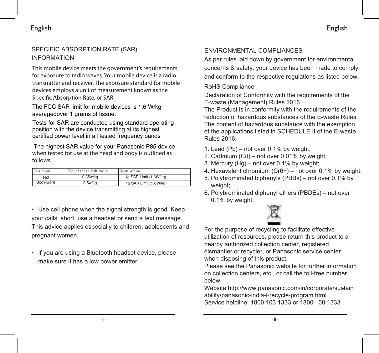 63(&amp;,),&amp;$%62537,215$7(6$5,1)250$7,21ವ 8VHFHOOSKRQHZKHQWKHVLJQDOVWUHQJWKLVJRRG.HHS\RXUFDOOVVKRUWXVHDKHDGVHWRUVHQGDWH[WPHVVDJH7KLVDGYLFHDSSOLHVHVSHFLDOO\WRFKLOGUHQDGROHVFHQWVDQGSUHJQDQWZRPHQವ ,I\RXDUHXVLQJD%OXHWRRWKKHDGVHWGHYLFHSOHDVHPDNHVXUHLWKDVDORZSRZHUHPLWWHU(19,5210(17$/&amp;203/,$1&amp;(6$VSHUUXOHVODLGGRZQE\JRYHUQPHQWIRUHQYLURQPHQWDOFRQFHUQVVDIHW\\RXUGHYLFHKDVEHHQPDGHWRFRPSO\DQGFRQIRUPWRWKHUHVSHFWLYHUHJXODWLRQVDVOLVWHGEHORZ5R+6&amp;RPSOLDQFH/HDG3EದQRWRYHUE\ZHLJKW&amp;DGPLXP&amp;GದQRWRYHUE\ZHLJKW0HUFXU\+JದQRWRYHUE\ZHLJKW+H[DYDOHQWFKURPLXP&amp;UದQRWRYHUE\ZHLJKW3RO\EURPLQDWHGELSKHQ\OV3%%VದQRWRYHUE\ZHLJKW3RO\EURPLQDWHGGLSKHQ\OHWKHUV3%&apos;(VದQRWRYHUE\ZHLJKW&apos;HFODUDWLRQRI&amp;RQIRUPLW\ZLWKWKHUHTXLUHPHQWVRIWKH(ZDVWH0DQDJHPHQW5XOHV7KH3URGXFWLVLQFRQIRUPLW\ZLWKWKHUHTXLUHPHQWVRIWKHUHGXFWLRQRIKD]DUGRXVVXEVWDQFHVRIWKH(ZDVWH5XOHV7KHFRQWHQWRIKD]DUGRXVVXEVWDQFHZLWKWKHH[HPSWLRQRIWKHDSSOLFDWLRQVOLVWHGLQ6&amp;+(&apos;8/(,,RIWKH(ZDVWH5XOHV)RUWKHSXUSRVHRIUHF\FOLQJWRIDFLOLWDWHHIIHFWLYHXWLOL]DWLRQRIUHVRXUFHVSOHDVHUHWXUQWKLVSURGXFWWRDQHDUE\DXWKRUL]HGFROOHFWLRQFHQWHUUHJLVWHUHGGLVPDQWOHURUUHF\FOHURU3DQDVRQLFVHUYLFHFHQWHUZKHQGLVSRVLQJRIWKLVSURGXFW3OHDVHVHHWKH3DQDVRQLFZHEVLWHIRUIXUWKHULQIRUPDWLRQRQFROOHFWLRQFHQWHUVHWFRUFDOOWKHWROOIUHHQXPEHUEHORZ:HEVLWHKWWSZZZSDQDVRQLFFRPLQFRUSRUDWHVXVWDLQDELOLW\SDQDVRQLFLQGLDLUHF\FOHSURJUDPKWPO6HUYLFHKHOSOLQHRUThis mobile device meets the government’s requirements for exposure to radio waves. Your mobile device is a radio transmitter and receiver. The exposure standard for mobile devices employs a unit of measurement known as the when tested for use at the head and body is outlined as follows:3RVLWLRQ 7KHKLJKHVW6$5YDOXH 5HJXODWLRQ The highest SAR value for your Panasonic P85 deviceHead 0.35w/kgBody-worn 0.5w/kg1g SAR Limit (1.6W/kg)1g SAR Limit (1.6W/kg)The FCC SAR limit for mobile devices is 1.6 W/kg averagedover 1 grams of tissue.Tests for SAR are conducted using standard operating position with the device transmitting at its highest certified power level in all tested frequency bands