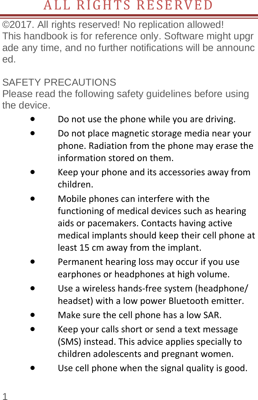  1 ALLRIGHTSRESERVED©2017. All rights reserved! No replication allowed!  This handbook is for reference only. Software might upgrade any time, and no further notifications will be announced.    SAFETY PRECAUTIONS       Please read the following safety guidelines before using the device.    Donotusethephonewhileyouaredriving. Donotplacemagneticstoragemedianearyourphone.Radiationfromthephonemayerasetheinformationstoredonthem. Keepyourphoneanditsaccessoriesawayfromchildren. Mobilephonescaninterferewiththefunctioningofmedicaldevicessuchashearingaidsorpacemakers.Contactshavingactivemedicalimplantsshouldkeeptheircellphoneatleast15cmawayfromtheimplant. Permanenthearinglossmayoccurifyouuseearphonesorheadphonesathighvolume. Useawirelesshands‐freesystem(headphone/headset)withalowpowerBluetoothemitter. MakesurethecellphonehasalowSAR. Keepyourcallsshortorsendatextmessage(SMS)instead.Thisadviceappliesspeciallytochildrenadolescentsandpregnantwomen. Usecellphonewhenthesignalqualityisgood.