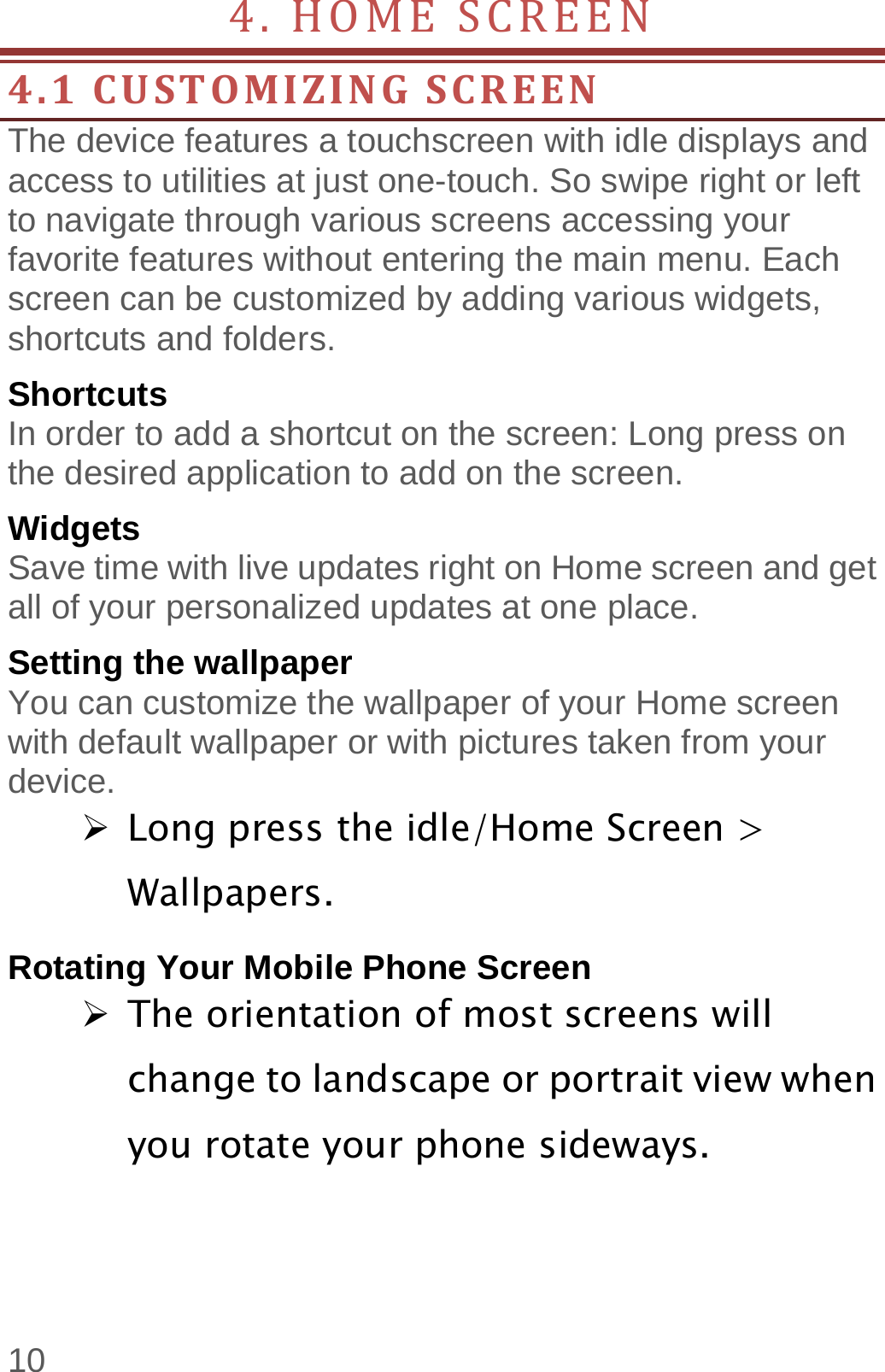  10 4.HOMESCREEN 4.1CUSTOMIZINGSCREENThe device features a touchscreen with idle displays and access to utilities at just one-touch. So swipe right or left to navigate through various screens accessing your favorite features without entering the main menu. Each screen can be customized by adding various widgets, shortcuts and folders.   Shortcuts In order to add a shortcut on the screen: Long press on the desired application to add on the screen. Widgets Save time with live updates right on Home screen and get all of your personalized updates at one place.   Setting the wallpaper You can customize the wallpaper of your Home screen with default wallpaper or with pictures taken from your device.  Long press the idle/Home Screen &gt; Wallpapers. Rotating Your Mobile Phone Screen  The orientation of most screens will change to landscape or portrait view when you rotate your phone sideways. 