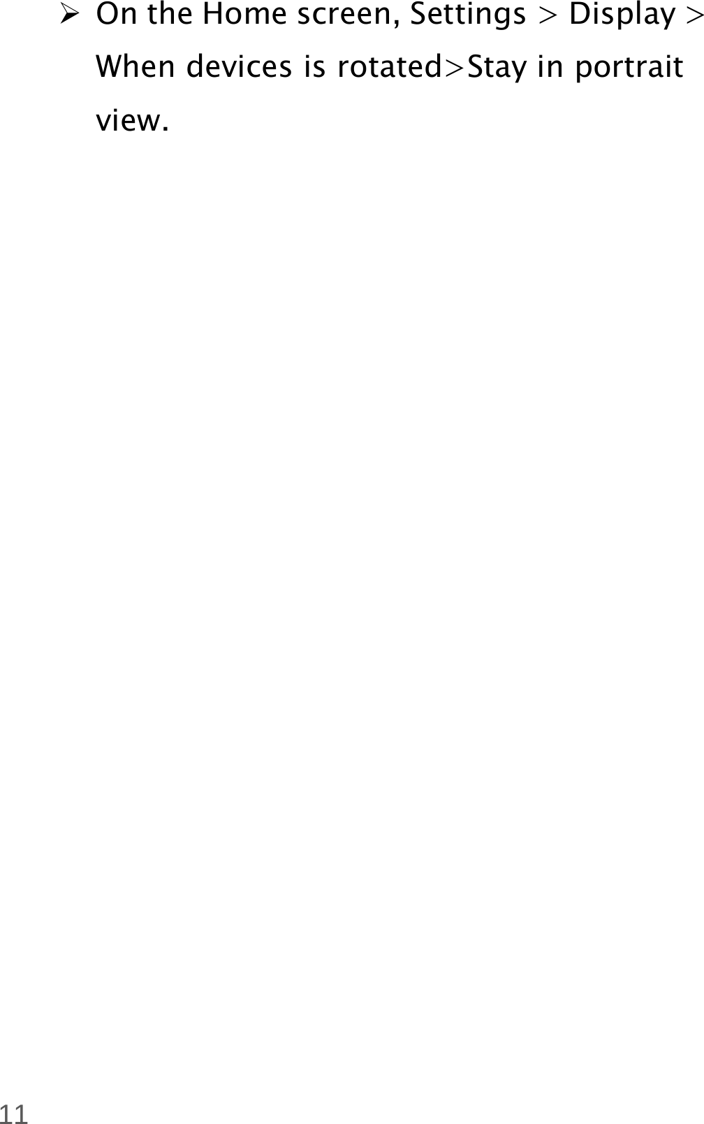  11  On the Home screen, Settings &gt; Display &gt; When devices is rotated&gt;Stay in portrait view. 