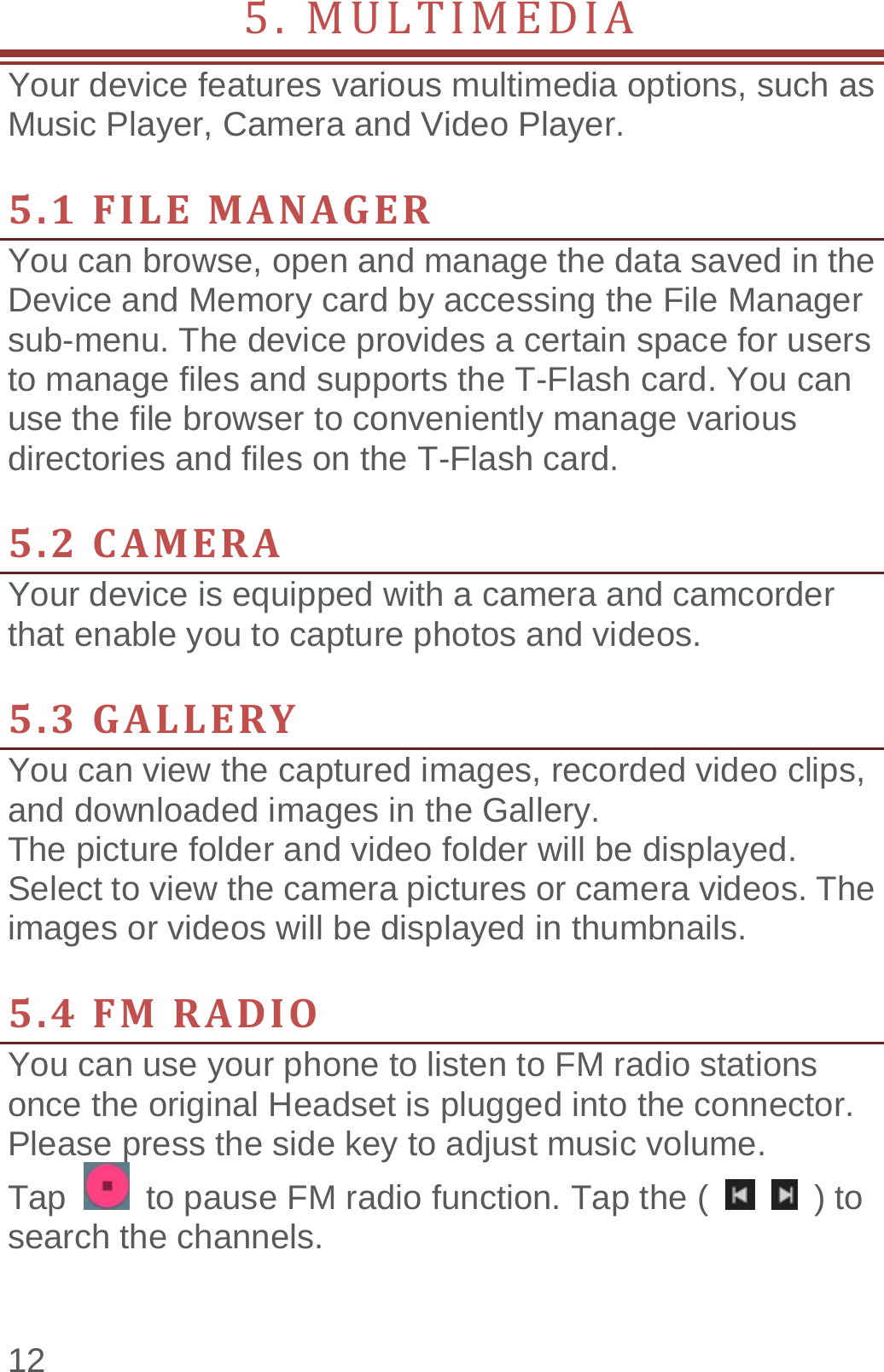  12 5.MULTIMEDIA         Your device features various multimedia options, such as Music Player, Camera and Video Player.  5.1FILEMANAGERYou can browse, open and manage the data saved in the Device and Memory card by accessing the File Manager sub-menu. The device provides a certain space for users to manage files and supports the T-Flash card. You can use the file browser to conveniently manage various directories and files on the T-Flash card.    5.2CAMERAYour device is equipped with a camera and camcorder that enable you to capture photos and videos.    5.3GALLERYYou can view the captured images, recorded video clips, and downloaded images in the Gallery. The picture folder and video folder will be displayed. Select to view the camera pictures or camera videos. The images or videos will be displayed in thumbnails.  5.4FMRADIOYou can use your phone to listen to FM radio stations once the original Headset is plugged into the connector. Please press the side key to adjust music volume.   Tap    to pause FM radio function. Tap the (    ) to search the channels. 