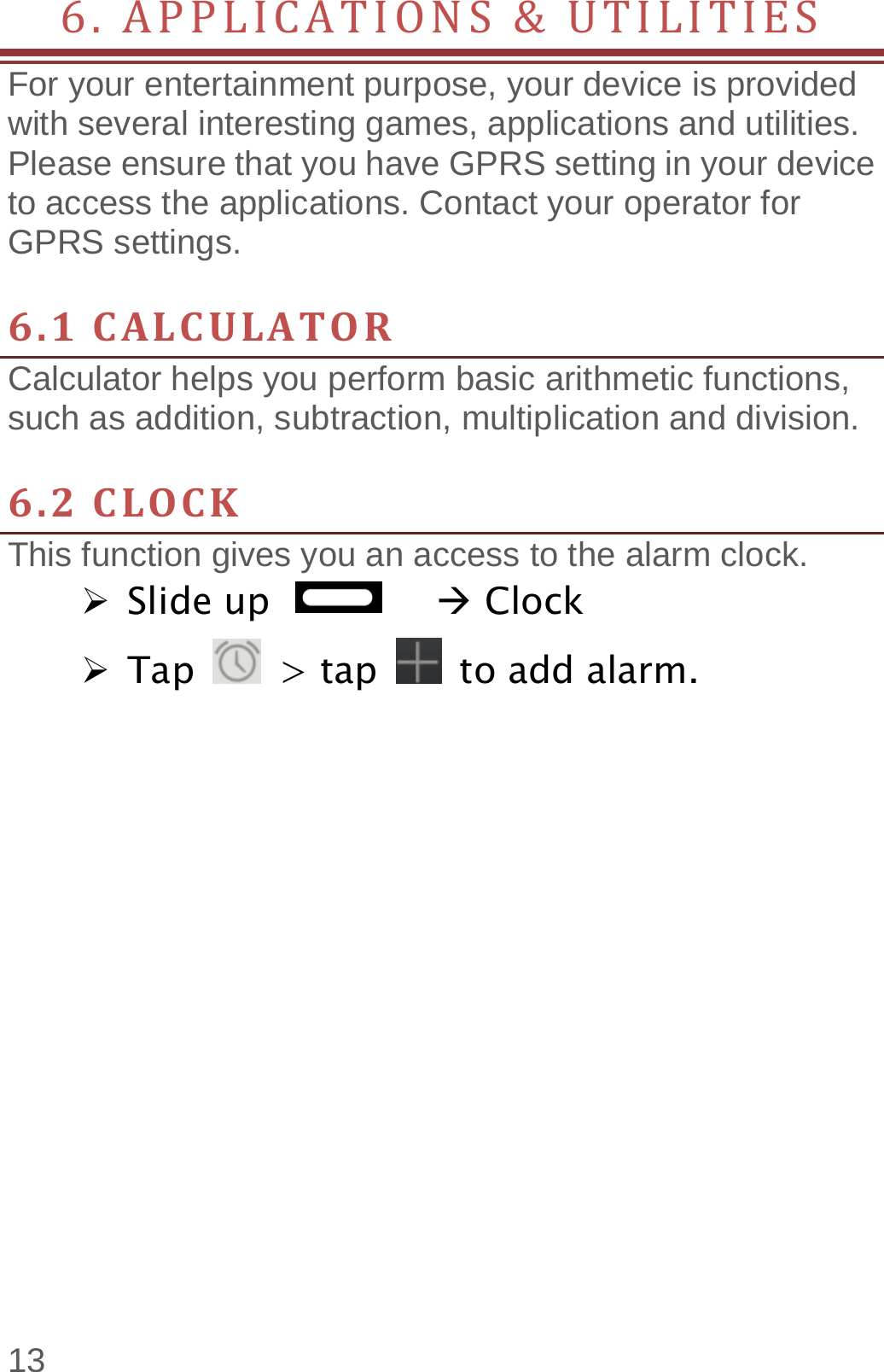  13 6.APPLICATIONS&amp;UTILITIES    For your entertainment purpose, your device is provided with several interesting games, applications and utilities. Please ensure that you have GPRS setting in your device to access the applications. Contact your operator for GPRS settings.    6.1CALCULATORCalculator helps you perform basic arithmetic functions, such as addition, subtraction, multiplication and division.  6.2CLOCKThis function gives you an access to the alarm clock.    Slide up          Clock  Tap   &gt; tap   to add alarm.     