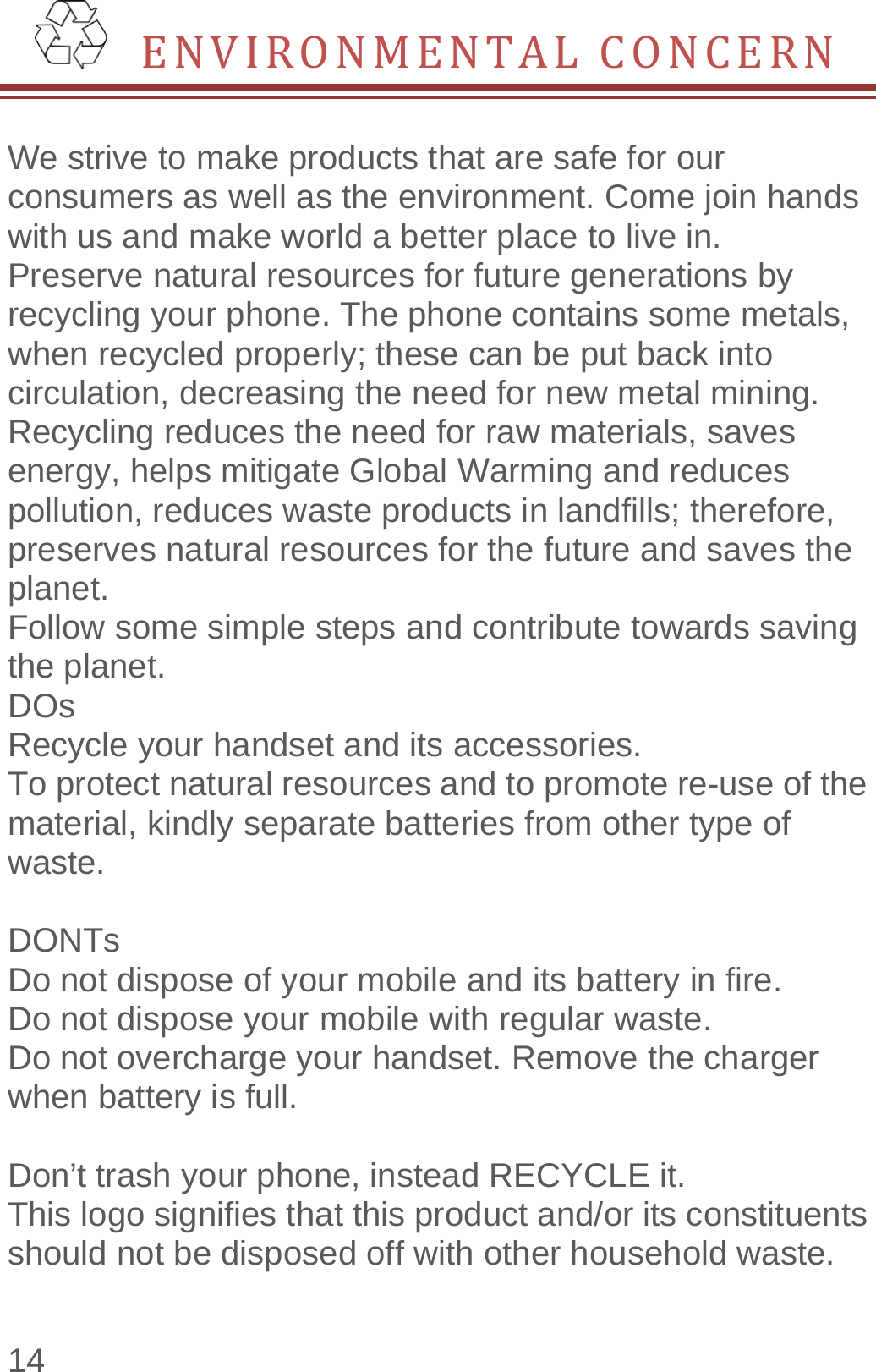  14  ENVIRONMENTALCONCERN We strive to make products that are safe for our consumers as well as the environment. Come join hands with us and make world a better place to live in. Preserve natural resources for future generations by recycling your phone. The phone contains some metals, when recycled properly; these can be put back into circulation, decreasing the need for new metal mining. Recycling reduces the need for raw materials, saves energy, helps mitigate Global Warming and reduces pollution, reduces waste products in landfills; therefore, preserves natural resources for the future and saves the planet.  Follow some simple steps and contribute towards saving the planet. DOs Recycle your handset and its accessories.   To protect natural resources and to promote re-use of the material, kindly separate batteries from other type of waste.   DONTs Do not dispose of your mobile and its battery in fire.   Do not dispose your mobile with regular waste.   Do not overcharge your handset. Remove the charger when battery is full.  Don’t trash your phone, instead RECYCLE it.                This logo signifies that this product and/or its constituents should not be disposed off with other household waste.   