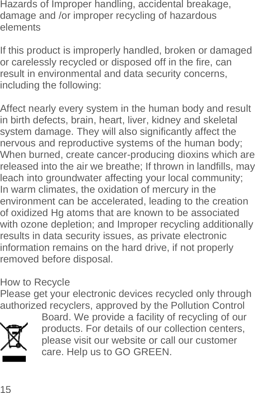  15  Hazards of Improper handling, accidental breakage, damage and /or improper recycling of hazardous elements  If this product is improperly handled, broken or damaged or carelessly recycled or disposed off in the fire, can result in environmental and data security concerns, including the following:   Affect nearly every system in the human body and result in birth defects, brain, heart, liver, kidney and skeletal system damage. They will also significantly affect the nervous and reproductive systems of the human body; When burned, create cancer-producing dioxins which are released into the air we breathe; If thrown in landfills, may leach into groundwater affecting your local community; In warm climates, the oxidation of mercury in the environment can be accelerated, leading to the creation of oxidized Hg atoms that are known to be associated with ozone depletion; and Improper recycling additionally results in data security issues, as private electronic information remains on the hard drive, if not properly removed before disposal.      How to Recycle Please get your electronic devices recycled only through authorized recyclers, approved by the Pollution Control Board. We provide a facility of recycling of our products. For details of our collection centers, please visit our website or call our customer care. Help us to GO GREEN.   