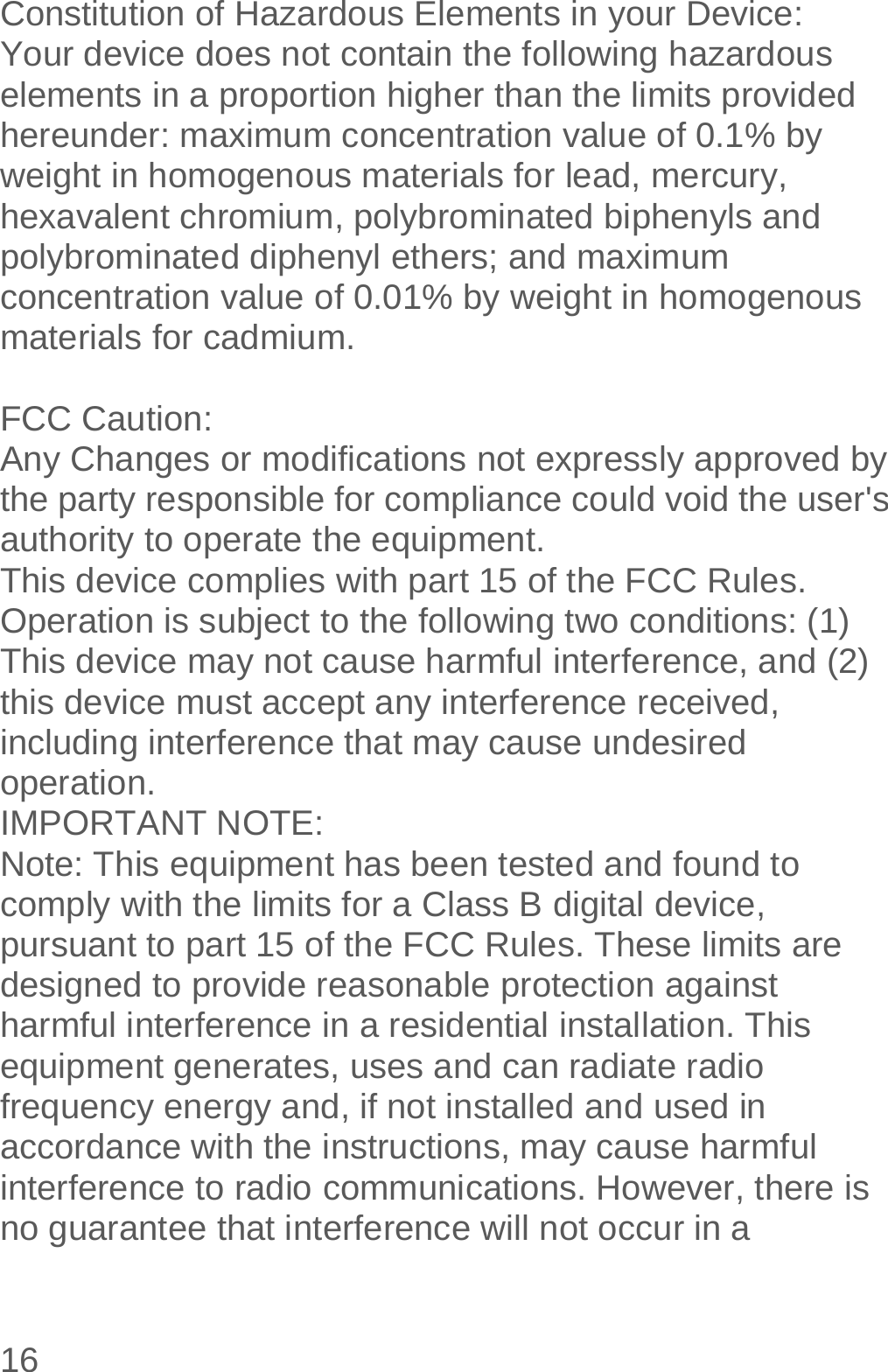  16  Constitution of Hazardous Elements in your Device: Your device does not contain the following hazardous elements in a proportion higher than the limits provided hereunder: maximum concentration value of 0.1% by weight in homogenous materials for lead, mercury, hexavalent chromium, polybrominated biphenyls and polybrominated diphenyl ethers; and maximum concentration value of 0.01% by weight in homogenous materials for cadmium.  FCC Caution: Any Changes or modifications not expressly approved by the party responsible for compliance could void the user&apos;s authority to operate the equipment. This device complies with part 15 of the FCC Rules. Operation is subject to the following two conditions: (1) This device may not cause harmful interference, and (2) this device must accept any interference received, including interference that may cause undesired operation. IMPORTANT NOTE: Note: This equipment has been tested and found to comply with the limits for a Class B digital device, pursuant to part 15 of the FCC Rules. These limits are designed to provide reasonable protection against harmful interference in a residential installation. This equipment generates, uses and can radiate radio frequency energy and, if not installed and used in accordance with the instructions, may cause harmful interference to radio communications. However, there is no guarantee that interference will not occur in a 