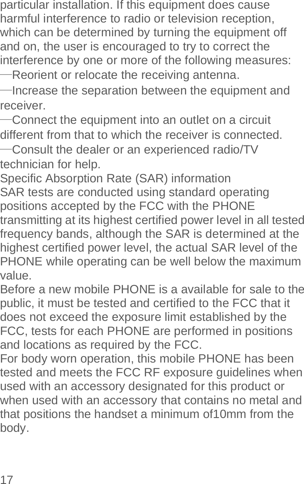  17 particular installation. If this equipment does cause harmful interference to radio or television reception, which can be determined by turning the equipment off and on, the user is encouraged to try to correct the interference by one or more of the following measures: —Reorient or relocate the receiving antenna. —Increase the separation between the equipment and receiver. —Connect the equipment into an outlet on a circuit different from that to which the receiver is connected. —Consult the dealer or an experienced radio/TV technician for help. Specific Absorption Rate (SAR) information SAR tests are conducted using standard operating positions accepted by the FCC with the PHONE transmitting at its highest certified power level in all tested frequency bands, although the SAR is determined at the highest certified power level, the actual SAR level of the PHONE while operating can be well below the maximum value. Before a new mobile PHONE is a available for sale to the public, it must be tested and certified to the FCC that it does not exceed the exposure limit established by the FCC, tests for each PHONE are performed in positions and locations as required by the FCC. For body worn operation, this mobile PHONE has been tested and meets the FCC RF exposure guidelines when used with an accessory designated for this product or when used with an accessory that contains no metal and that positions the handset a minimum of10mm from the body. 