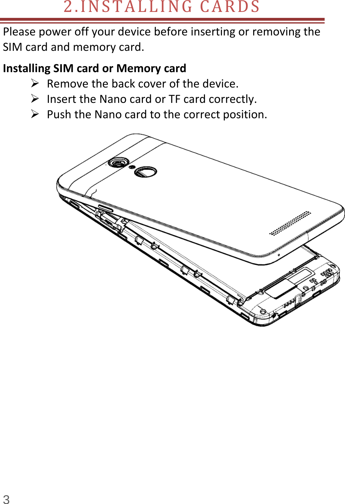  3 2.INSTALLINGCARDS PleasepoweroffyourdevicebeforeinsertingorremovingtheSIMcardandmemorycard.InstallingSIMcardorMemorycard Removethebackcoverofthedevice. InserttheNanocardorTFcardcorrectly. PushtheNanocardtothecorrectposition.