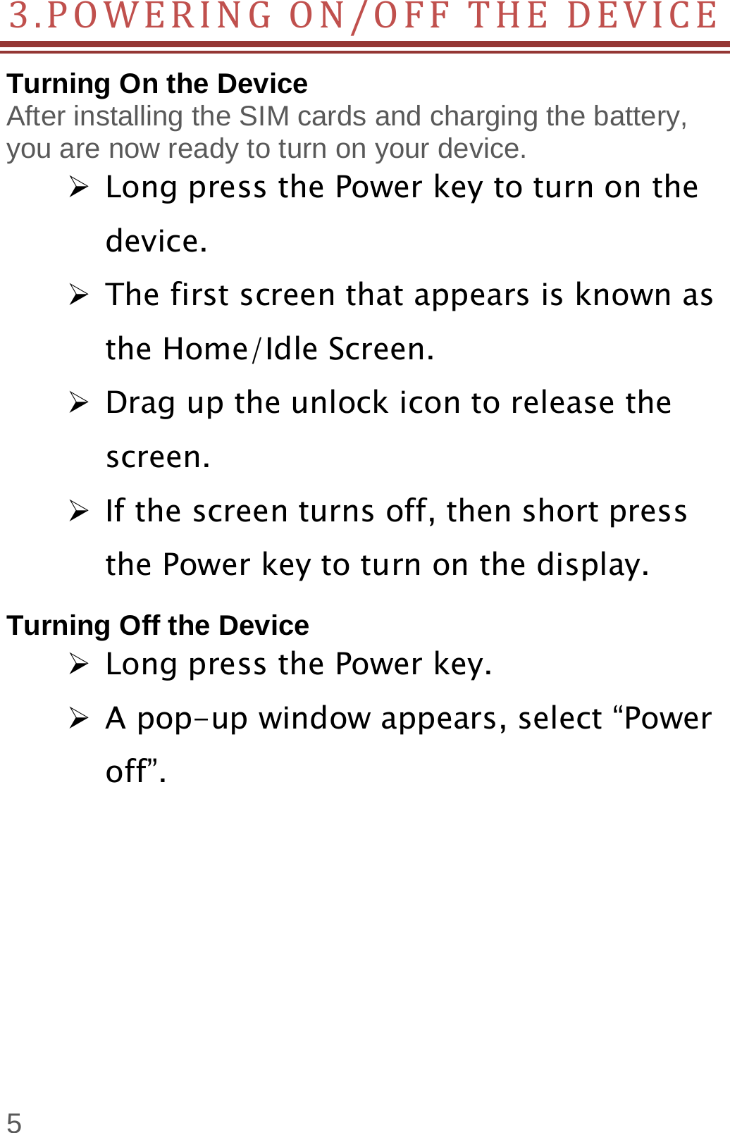  5 3.POWERINGON/OFFTHEDEVICETurning On the Device After installing the SIM cards and charging the battery, you are now ready to turn on your device.  Long press the Power key to turn on the device.   The first screen that appears is known as the Home/Idle Screen.    Drag up the unlock icon to release the screen.  If the screen turns off, then short press the Power key to turn on the display.   Turning Off the Device  Long press the Power key.  A pop-up window appears, select “Power off”.    