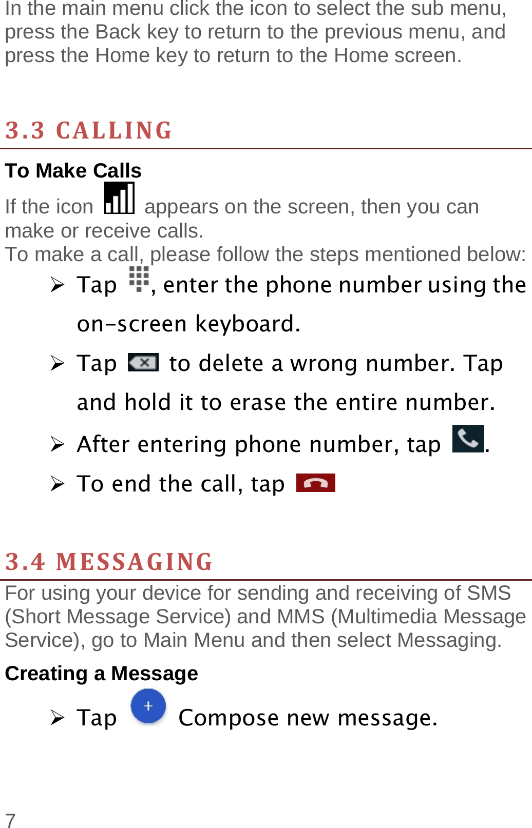  7 In the main menu click the icon to select the sub menu, press the Back key to return to the previous menu, and press the Home key to return to the Home screen.   3.3CALLINGTo Make Calls If the icon    appears on the screen, then you can make or receive calls.   To make a call, please follow the steps mentioned below:  Tap  , enter the phone number using the on-screen keyboard.    Tap    to delete a wrong number. Tap and hold it to erase the entire number.  After entering phone number, tap  .  To end the call, tap     3.4MESSAGINGFor using your device for sending and receiving of SMS (Short Message Service) and MMS (Multimedia Message Service), go to Main Menu and then select Messaging. Creating a Message  Tap   Compose new message. 