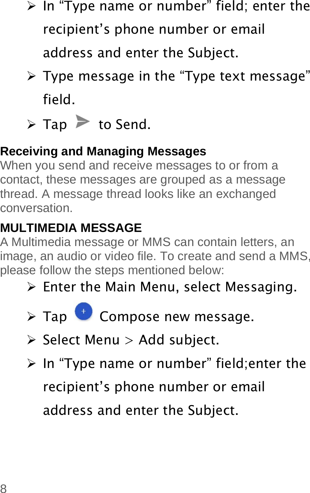  8  In “Type name or number” field; enter the recipient’s phone number or email address and enter the Subject.  Type message in the “Type text message” field.  Tap   to Send. Receiving and Managing Messages When you send and receive messages to or from a contact, these messages are grouped as a message thread. A message thread looks like an exchanged conversation. MULTIMEDIA MESSAGE A Multimedia message or MMS can contain letters, an image, an audio or video file. To create and send a MMS, please follow the steps mentioned below:  Enter the Main Menu, select Messaging.  Tap   Compose new message.  Select Menu &gt; Add subject.  In “Type name or number” field;enter the recipient’s phone number or email address and enter the Subject. 