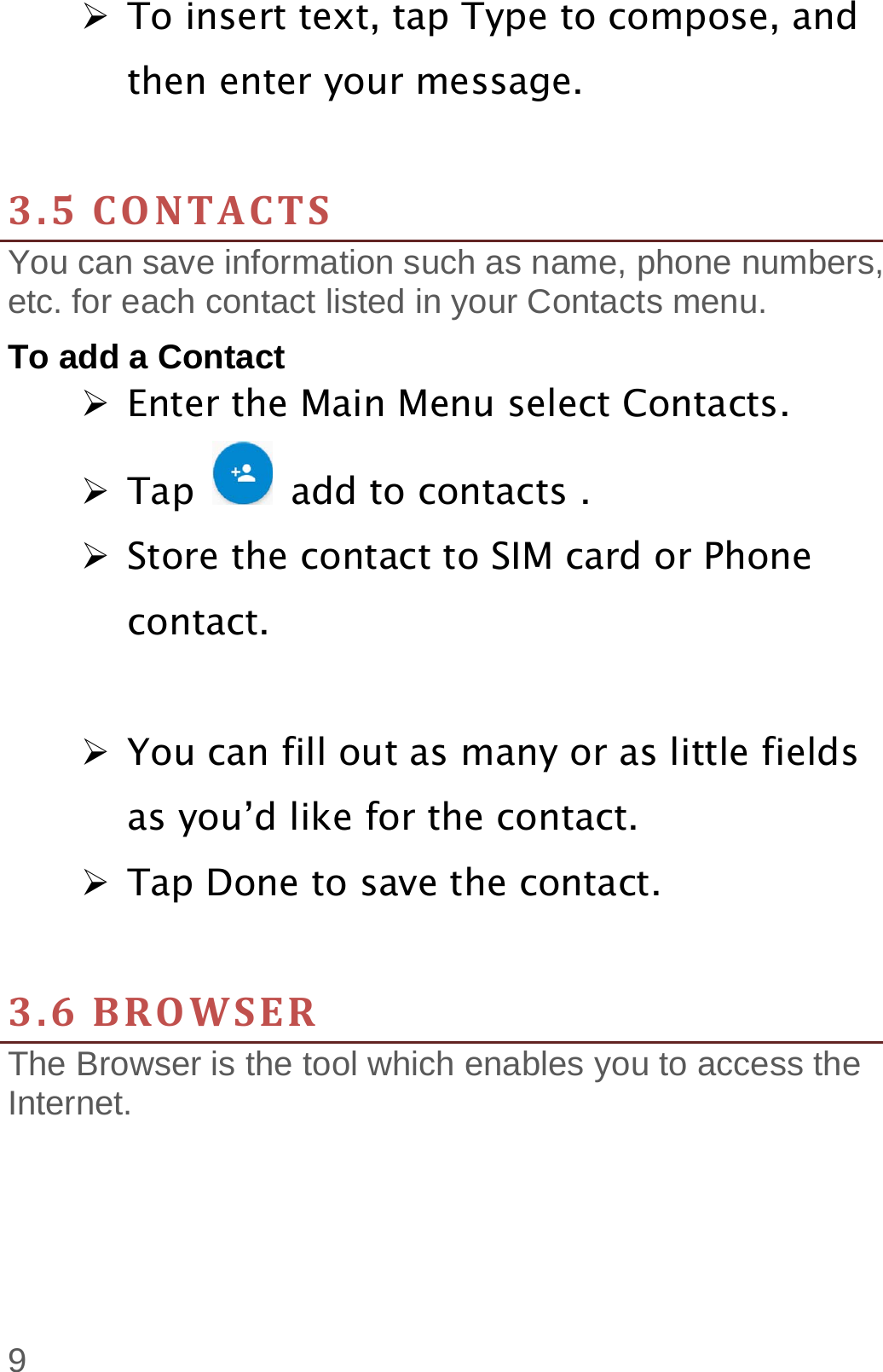  9  To insert text, tap Type to compose, and then enter your message.  3.5CONTACTSYou can save information such as name, phone numbers, etc. for each contact listed in your Contacts menu.   To add a Contact  Enter the Main Menu select Contacts.  Tap    add to contacts .  Store the contact to SIM card or Phone contact.   You can fill out as many or as little fields as you’d like for the contact.  Tap Done to save the contact.    3.6BROWSERThe Browser is the tool which enables you to access the Internet.  