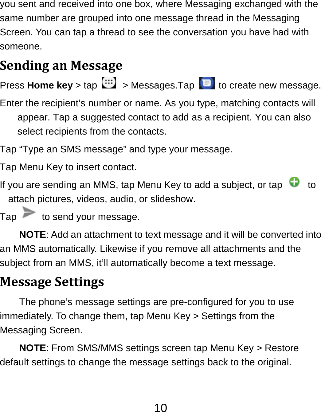 10you sent and received into one box, where Messaging exchanged with the same number are grouped into one message thread in the Messaging Screen. You can tap a thread to see the conversation you have had with someone. SendinganMessagePress Home key &gt; tap    &gt; Messages.Tap    to create new message. Enter the recipient’s number or name. As you type, matching contacts will appear. Tap a suggested contact to add as a recipient. You can also select recipients from the contacts. Tap “Type an SMS message” and type your message. Tap Menu Key to insert contact. If you are sending an MMS, tap Menu Key to add a subject, or tap    to attach pictures, videos, audio, or slideshow. Tap    to send your message. NOTE: Add an attachment to text message and it will be converted into an MMS automatically. Likewise if you remove all attachments and the subject from an MMS, it’ll automatically become a text message. MessageSettingsThe phone’s message settings are pre-configured for you to use immediately. To change them, tap Menu Key &gt; Settings from the Messaging Screen.   NOTE: From SMS/MMS settings screen tap Menu Key &gt; Restore default settings to change the message settings back to the original. 