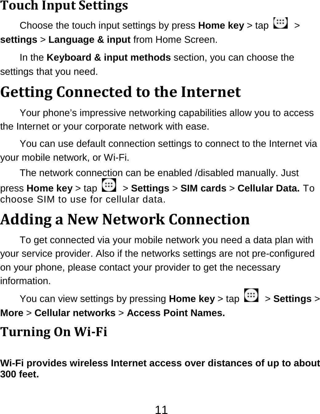 11TouchInputSettingsChoose the touch input settings by press Home key &gt; tap    &gt; settings &gt; Language &amp; input from Home Screen. In the Keyboard &amp; input methods section, you can choose the settings that you need. GettingConnectedtotheInternetYour phone’s impressive networking capabilities allow you to access the Internet or your corporate network with ease. You can use default connection settings to connect to the Internet via your mobile network, or Wi-Fi. The network connection can be enabled /disabled manually. Just press Home key &gt; tap    &gt; Settings &gt; SIM cards &gt; Cellular Data. To choose SIM to use for cellular data. AddingaNewNetworkConnectionTo get connected via your mobile network you need a data plan with your service provider. Also if the networks settings are not pre-configured on your phone, please contact your provider to get the necessary information.  You can view settings by pressing Home key &gt; tap    &gt; Settings &gt; More &gt; Cellular networks &gt; Access Point Names. TurningOnWiFiWi-Fi provides wireless Internet access over distances of up to about 300 feet. 