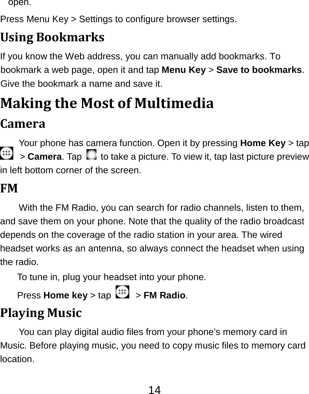 14open. Press Menu Key &gt; Settings to configure browser settings. UsingBookmarksIf you know the Web address, you can manually add bookmarks. To bookmark a web page, open it and tap Menu Key &gt; Save to bookmarks. Give the bookmark a name and save it.   MakingtheMostofMultimediaCameraYour phone has camera function. Open it by pressing Home Key &gt; tap  &gt; Camera. Tap    to take a picture. To view it, tap last picture preview in left bottom corner of the screen. FMWith the FM Radio, you can search for radio channels, listen to them, and save them on your phone. Note that the quality of the radio broadcast depends on the coverage of the radio station in your area. The wired headset works as an antenna, so always connect the headset when using the radio. To tune in, plug your headset into your phone.   Press Home key &gt; tap    &gt; FM Radio. PlayingMusicYou can play digital audio files from your phone’s memory card in Music. Before playing music, you need to copy music files to memory card location. 
