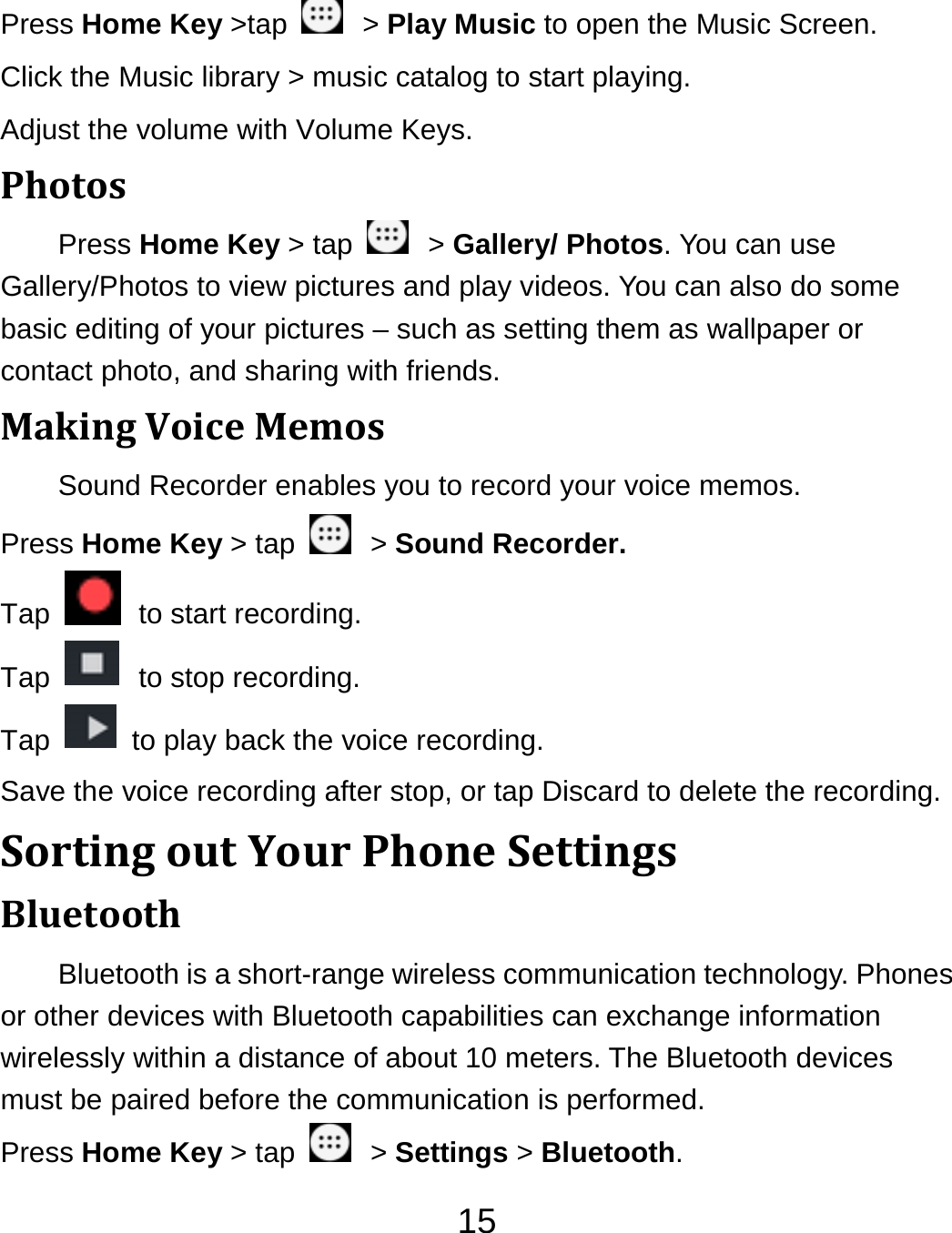 15Press Home Key &gt;tap    &gt; Play Music to open the Music Screen. Click the Music library &gt; music catalog to start playing. Adjust the volume with Volume Keys. PhotosPress Home Key &gt; tap    &gt; Gallery/ Photos. You can use Gallery/Photos to view pictures and play videos. You can also do some basic editing of your pictures – such as setting them as wallpaper or contact photo, and sharing with friends. MakingVoiceMemosSound Recorder enables you to record your voice memos.   Press Home Key &gt; tap    &gt; Sound Recorder. Tap    to start recording. Tap    to stop recording. Tap    to play back the voice recording. Save the voice recording after stop, or tap Discard to delete the recording. SortingoutYourPhoneSettingsBluetoothBluetooth is a short-range wireless communication technology. Phones or other devices with Bluetooth capabilities can exchange information wirelessly within a distance of about 10 meters. The Bluetooth devices must be paired before the communication is performed. Press Home Key &gt; tap    &gt; Settings &gt; Bluetooth. 