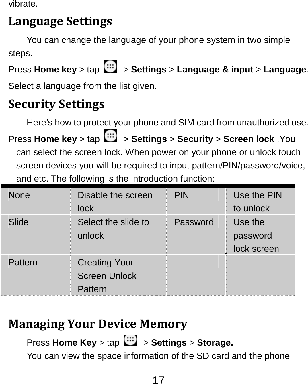 17vibrate. LanguageSettingsYou can change the language of your phone system in two simple steps. Press Home key &gt; tap    &gt; Settings &gt; Language &amp; input &gt; Language. Select a language from the list given. SecuritySettingsHere’s how to protect your phone and SIM card from unauthorized use.   Press Home key &gt; tap    &gt; Settings &gt; Security &gt; Screen lock .You can select the screen lock. When power on your phone or unlock touch screen devices you will be required to input pattern/PIN/password/voice, and etc. The following is the introduction function: None  Disable the screen lock PIN  Use the PIN to unlock Slide  Select the slide to unlock Password  Use the password lock screen Pattern  Creating Your Screen Unlock Pattern     ManagingYourDeviceMemoryPress Home Key &gt; tap    &gt; Settings &gt; Storage. You can view the space information of the SD card and the phone 