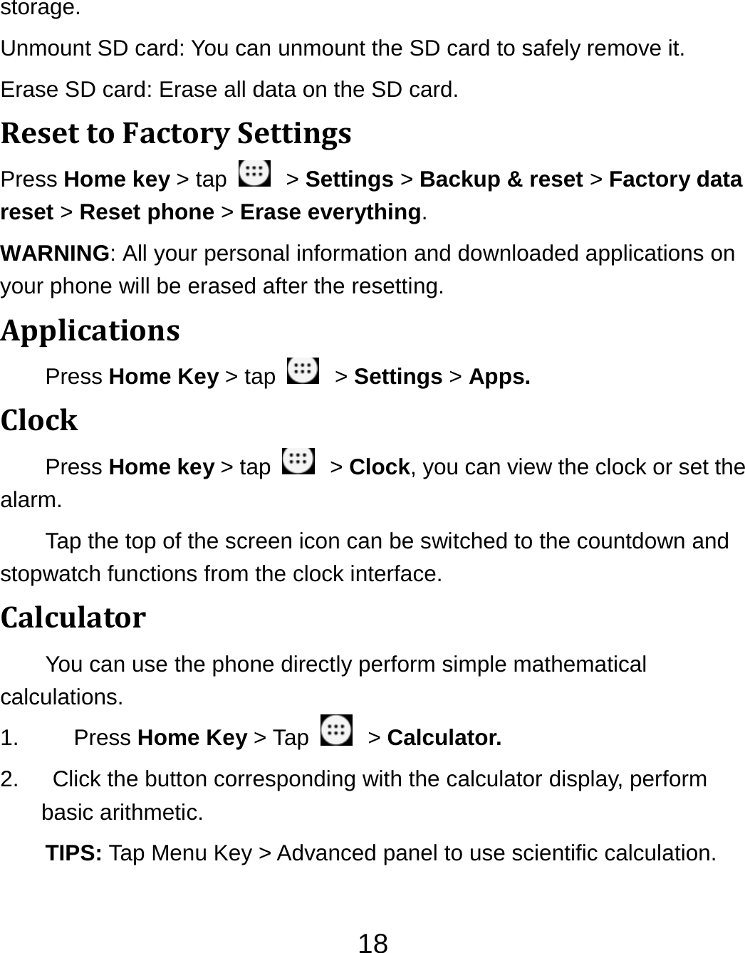 18storage.  Unmount SD card: You can unmount the SD card to safely remove it. Erase SD card: Erase all data on the SD card. ResettoFactorySettingsPress Home key &gt; tap    &gt; Settings &gt; Backup &amp; reset &gt; Factory data reset &gt; Reset phone &gt; Erase everything. WARNING: All your personal information and downloaded applications on your phone will be erased after the resetting. ApplicationsPress Home Key &gt; tap    &gt; Settings &gt; Apps. ClockPress Home key &gt; tap    &gt; Clock, you can view the clock or set the alarm. Tap the top of the screen icon can be switched to the countdown and stopwatch functions from the clock interface. CalculatorYou can use the phone directly perform simple mathematical calculations. 1.  Press Home Key &gt; Tap    &gt; Calculator. 2.    Click the button corresponding with the calculator display, perform basic arithmetic. TIPS: Tap Menu Key &gt; Advanced panel to use scientific calculation. 